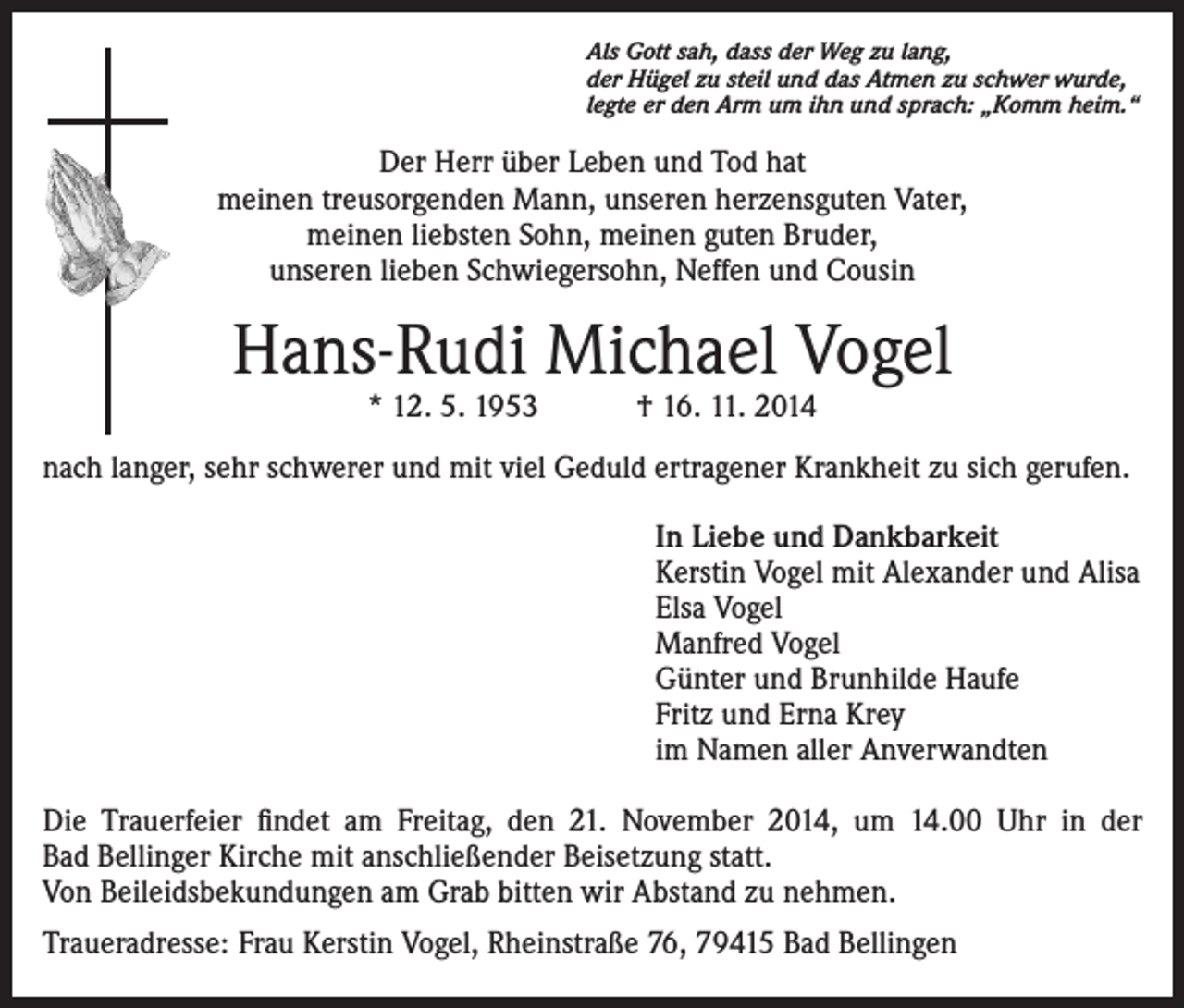 <p>Als Gott sah, dass der Weg zu lang,<br />der Hügel zu steil und das Atmen zu schwer wurde,<br />legte er den Arm um ihn und sprach: „Komm heim.“</p><p>Der Herr über Leben und Tod hat<br />meinen treusorgenden Mann, unseren herzensguten Vater,<br />meinen liebsten Sohn, meinen guten Bruder,<br />unseren lieben Schwiegersohn, Neffen und Cousin</p><p>Hans-Rudi Michael Vogel<br />* 12. 5. 1953 † 16. 11. 2014</p><p>nach langer, sehr schwerer und mit viel Geduld ertragener Krankheit zu sich gerufen.<br />In Liebe und Dankbarkeit<br />Kerstin Vogel mit Alexander und Alisa<br />Elsa Vogel<br />Manfred Vogel<br />Günter und Brunhilde Haufe<br />Fritz und Erna Krey<br />im Namen aller Anverwandten<br />Die Trauerfeier findet am Freitag, den 21. November 2014, um 14.00 Uhr in der<br />Bad Bellinger Kirche mit anschließender Beisetzung statt.<br />Von Beileidsbekundungen am Grab bitten wir Abstand zu nehmen.<br />Traueradresse: Frau Kerstin Vogel, Rheinstraße 76, 79415 Bad Bellingen</p>