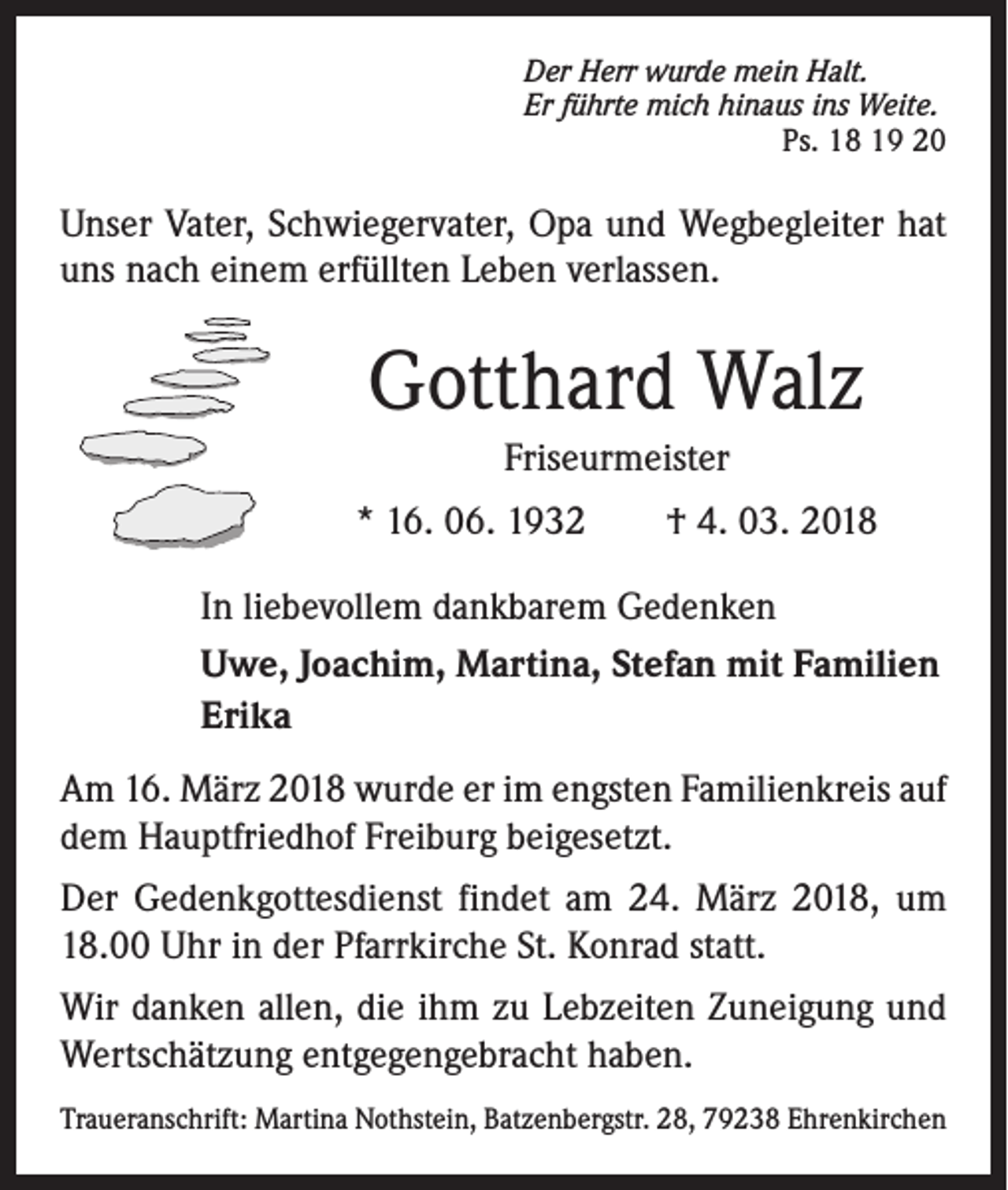 <p>Der Herr wurde mein Halt.<br />Er führte mich hinaus ins Weite.</p><p>Ps. 18 19 20</p><p>Unser Vater, Schwiegervater, Opa und Wegbegleiter hat<br />uns nach einem erfüllten Leben verlassen.</p><p>Gotthard Walz<br />Friseurmeister<br />* 16. 06. 1932 † 4. 03. 2018<br />In liebevollem dankbarem Gedenken<br />Uwe, Joachim, Martina, Stefan mit Familien<br />Erika<br />Am 16. März 2018 wurde er im engsten Familienkreis auf<br />dem Hauptfriedhof Freiburg beigesetzt.<br />Der Gedenkgottesdienst findet am 24. März 2018, um<br />18.00 Uhr in der Pfarrkirche St. Konrad statt.<br />Wir danken allen, die ihm zu Lebzeiten Zuneigung und<br />Wertschätzung entgegengebracht haben.<br />Traueranschrift: Martina Nothstein, Batzenbergstr. 28, 79238 Ehrenkirchen</p>