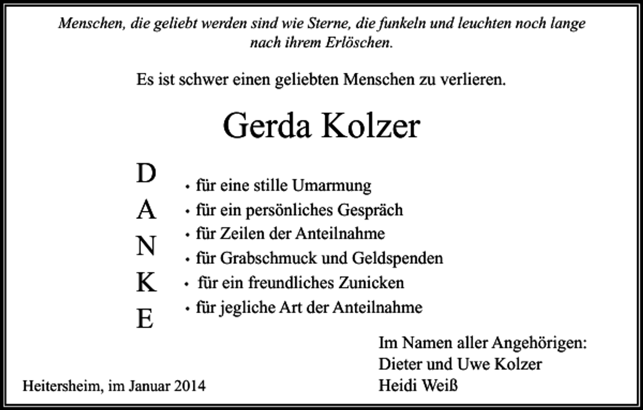 <p>Menschen, die geliebt werden sind wie Sterne, die funkeln und leuchten noch lange<br />nach ihrem Erlöschen.</p><p>Es ist schwer einen geliebten Menschen zu verlieren.</p><p>Gerda Kolzer<br />D<br />A<br />N<br />K<br />E</p><p>•<br />•<br />•<br />•<br />•<br />•</p><p>für eine stille Umarmung<br />für ein persönliches Gespräch<br />für Zeilen der Anteilnahme<br />für Grabschmuck und Geldspenden<br />für ein freundliches Zunicken<br />für jegliche Art der Anteilnahme</p><p>Heitersheim, im Januar 2014</p><p>Im Namen aller Angehörigen:<br />Dieter und Uwe Kolzer<br />Heidi Weiß</p>
