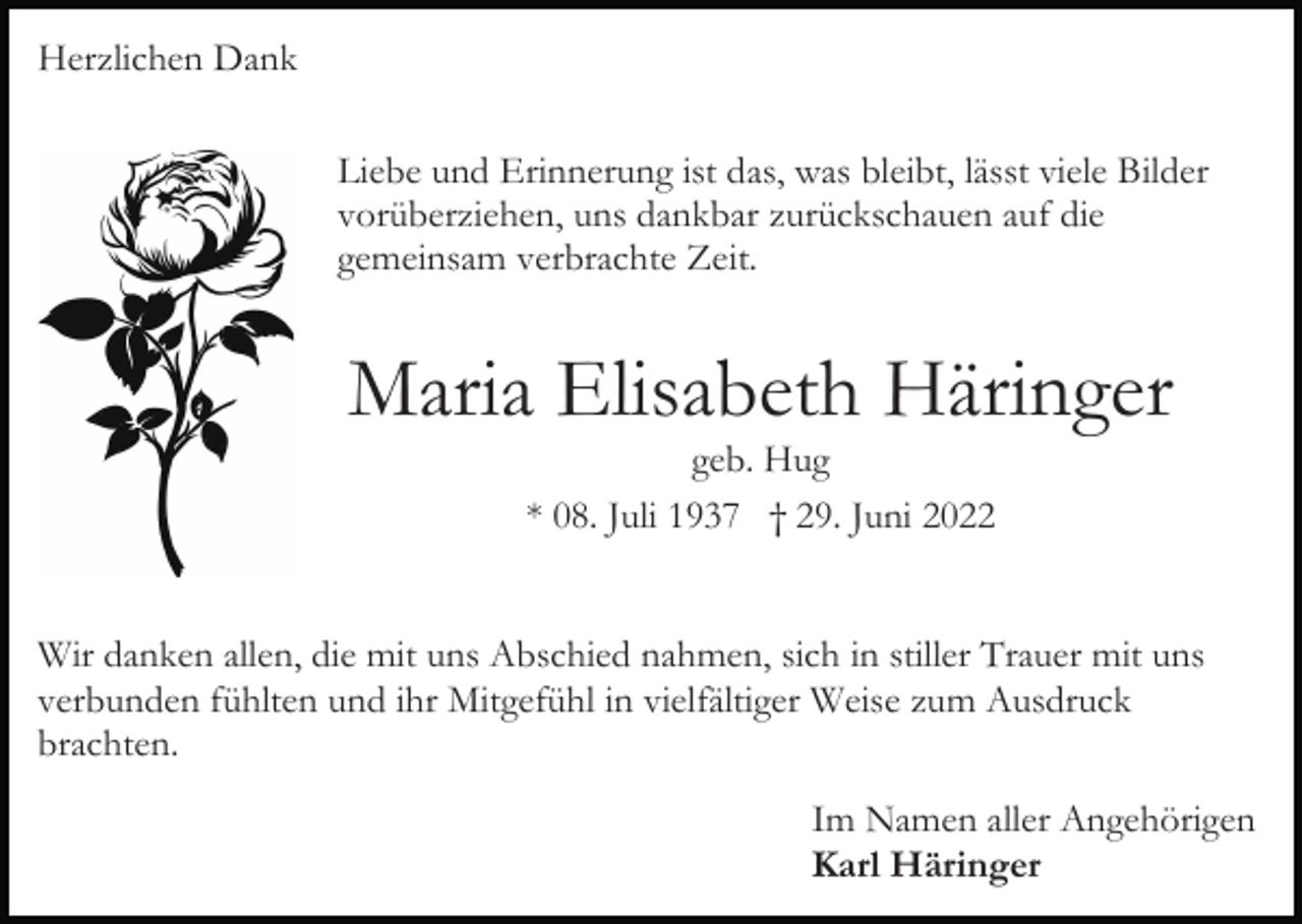 <p>Herzlichen Dank<br />Liebe und Erinnerung ist das, was bleibt, lässt viele Bilder<br />vorüberziehen, uns dankbar zurückschauen auf die<br />gemeinsam verbrachte Zeit.</p><p>Maria Elisabeth Häringer<br />geb. Hug<br />* 08. Juli 1937 † 29. Juni 2022</p><p>Wir danken allen, die mit uns Abschied nahmen, sich in stiller Trauer mit uns<br />verbunden fühlten und ihr Mitgefühl in vielfältiger Weise zum Ausdruck<br />brachten.<br />Im Namen aller Angehörigen<br />Karl Häringer</p>