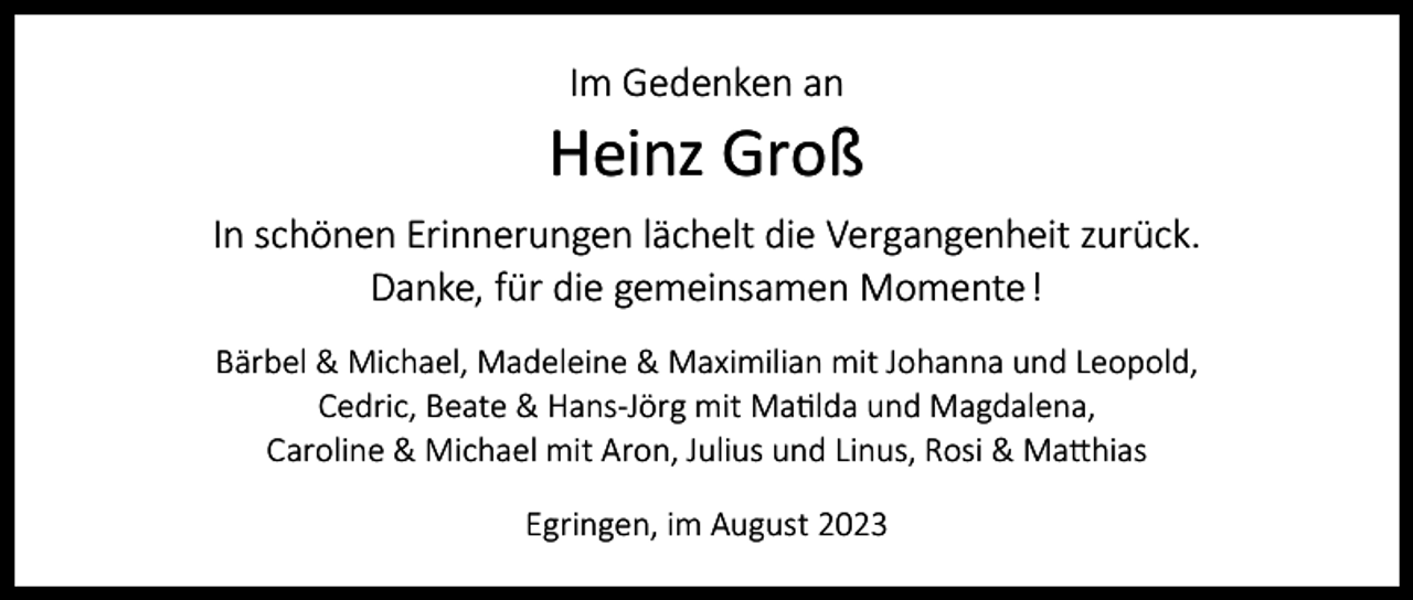 <p>Im Gedenken an</p><p>Heinz Groß<br />In schönen Erinnerungen lächelt die Vergangenheit zurück.<br />Danke, für die gemeinsamen Momente !<br />Bärbel &amp; Michael, Madeleine &amp; Maximilian mit Johanna und Leopold,<br />Cedric, Beate &amp; Hans-Jörg mit Matilda und Magdalena,<br />Caroline &amp; Michael mit Aron, Julius und Linus, Rosi &amp; Matthias<br />Egringen, im August 2023</p>