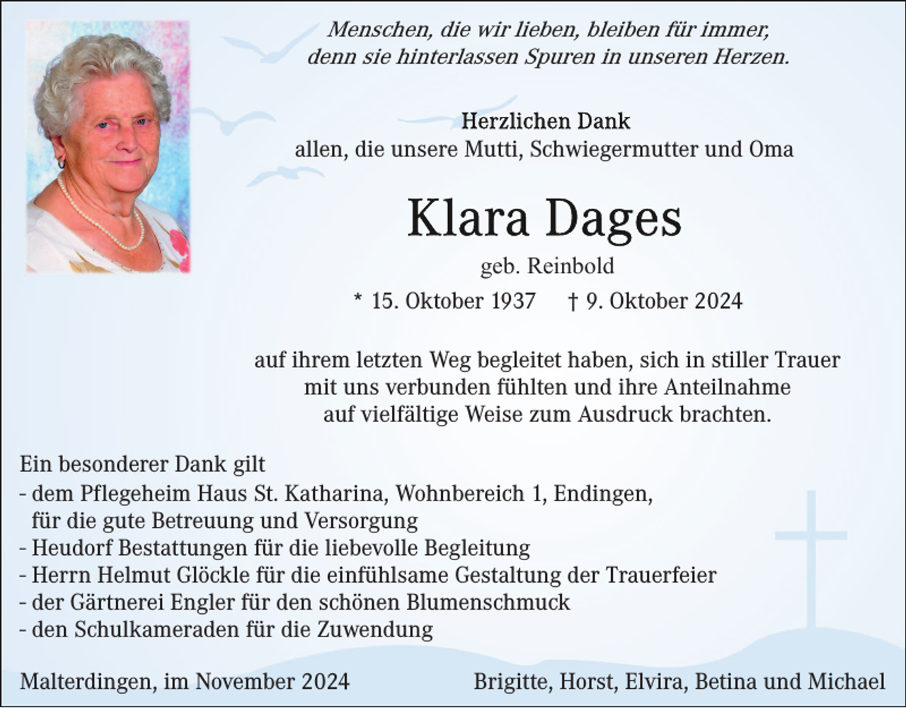 <p>Menschen, die wir lieben, bleiben für immer,<br />denn sie hinterlassen Spuren in unseren Herzen.</p><p>allen, die unsere Mutti, Schwiegermutter und Oma</p><p>geb. Reinbold<br />* 15. Oktober 1937 † 9. Oktober 2024<br />auf ihrem letzten Weg begleitet haben, sich in stiller Trauer<br />mit uns verbunden fühlten und ihre Anteilnahme<br />auf vielfältige Weise zum Ausdruck brachten.<br />Ein besonderer Dank gilt<br />- dem Pflegeheim Haus St. Katharina, Wohnbereich 1, Endingen,<br />für die gute Betreuung und Versorgung<br />- Heudorf Bestattungen für die liebevolle Begleitung<br />- Herrn Helmut Glöckle für die einfühlsame Gestaltung der Trauerfeier<br />- der Gärtnerei Engler für den schönen Blumenschmuck<br />- den Schulkameraden für die Zuwendung<br />Malterdingen, im November 2024</p><p>Brigitte, Horst, Elvira, Betina und Michael</p>