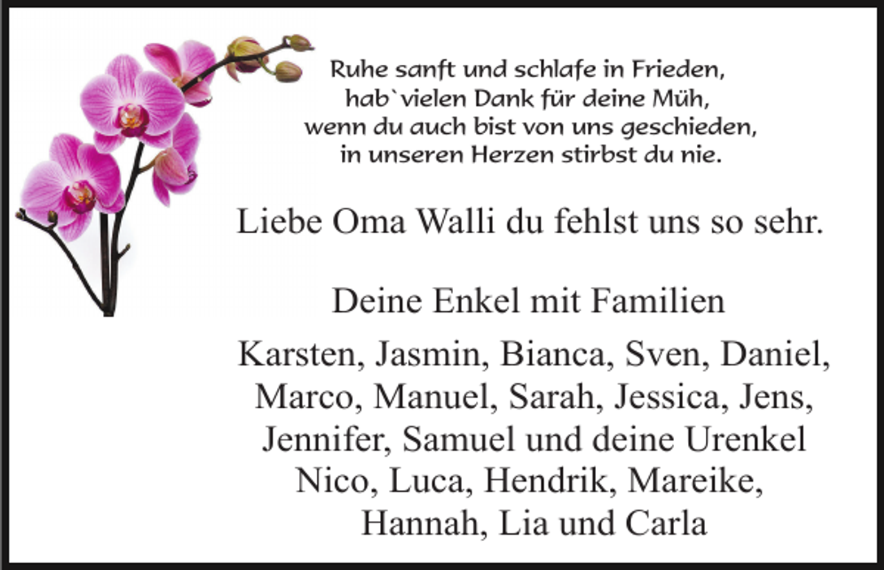 <p>Ruhe sanft und schlafe in Frieden,<br />hab`vielen Dank für deine Müh,<br />wenn du auch bist von uns geschieden,<br />in unseren Herzen stirbst du nie.</p><p>Liebe Oma Walli du fehlst uns so sehr.<br />Deine Enkel mit Familien<br />Karsten, Jasmin, Bianca, Sven, Daniel,<br />Marco, Manuel, Sarah, Jessica, Jens,<br />Jennifer, Samuel und deine Urenkel<br />Nico, Luca, Hendrik, Mareike,<br />Hannah, Lia und Carla</p>