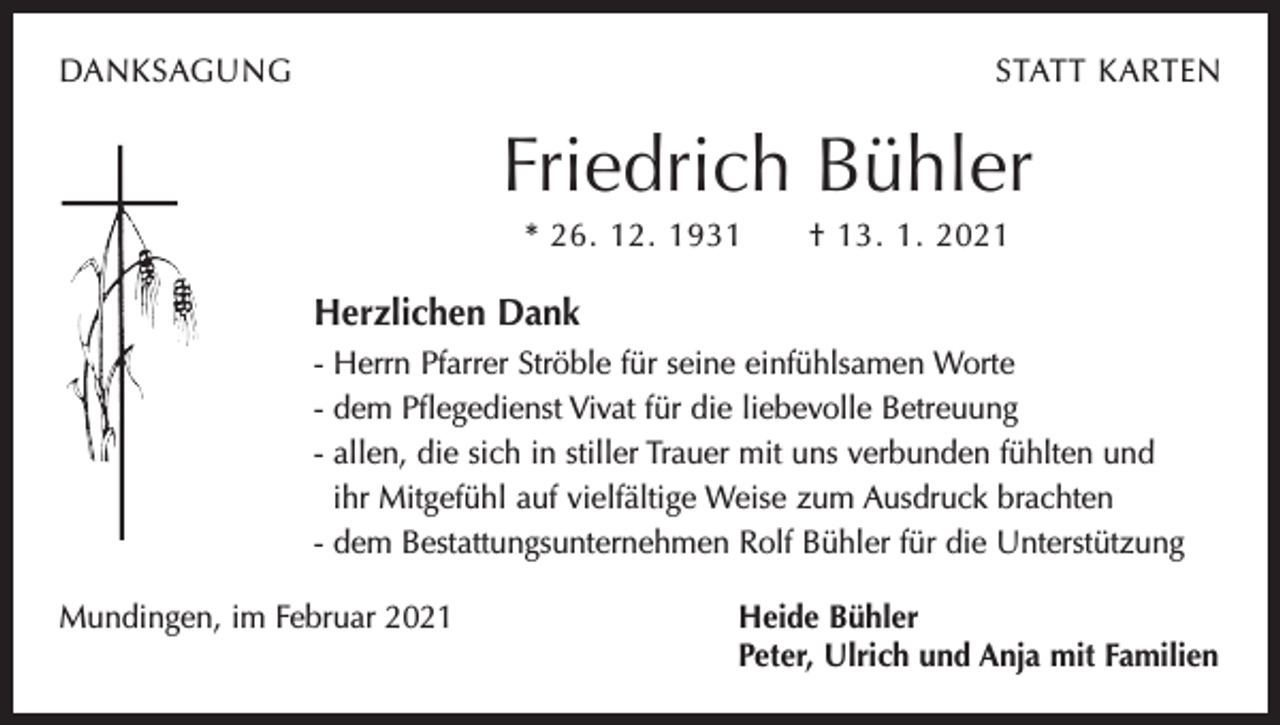 <p>DANKSAGUNG</p><p>STATT KARTEN</p><p>Friedrich Bühler<br />* 26. 12. 1931 † 13. 1. 2021</p><p>Herzlichen Dank<br />- Herrn Pfarrer Ströble für seine einfühlsamen Worte<br />- dem Pflegedienst Vivat für die liebevolle Betreuung<br />- allen, die sich in stiller Trauer mit uns verbunden fühlten und<br />ihr Mitgefühl auf vielfältige Weise zum Ausdruck brachten<br />- dem Bestattungsunternehmen Rolf Bühler für die Unterstützung<br />Mundingen, im Februar 2021 Heide Bühler<br />Peter, Ulrich und Anja mit Familien</p>
