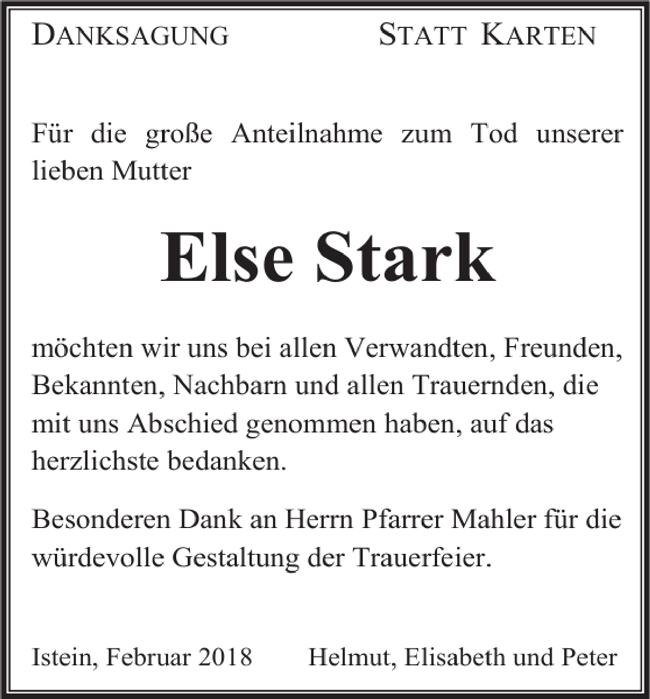 <p>DANKSAGUNG</p><p>STATT KARTEN</p><p>Für die große Anteilnahme zum Tod unserer<br />lieben Mutter</p><p>Else Stark<br />möchten wir uns bei allen Verwandten, Freunden,<br />Bekannten, Nachbarn und allen Trauernden, die<br />mit uns Abschied genommen haben, auf das<br />herzlichste bedanken.<br />Besonderen Dank an Herrn Pfarrer Mahler für die<br />würdevolle Gestaltung der Trauerfeier.</p><p>Istein, Februar 2018</p><p>Helmut, Elisabeth und Peter</p>