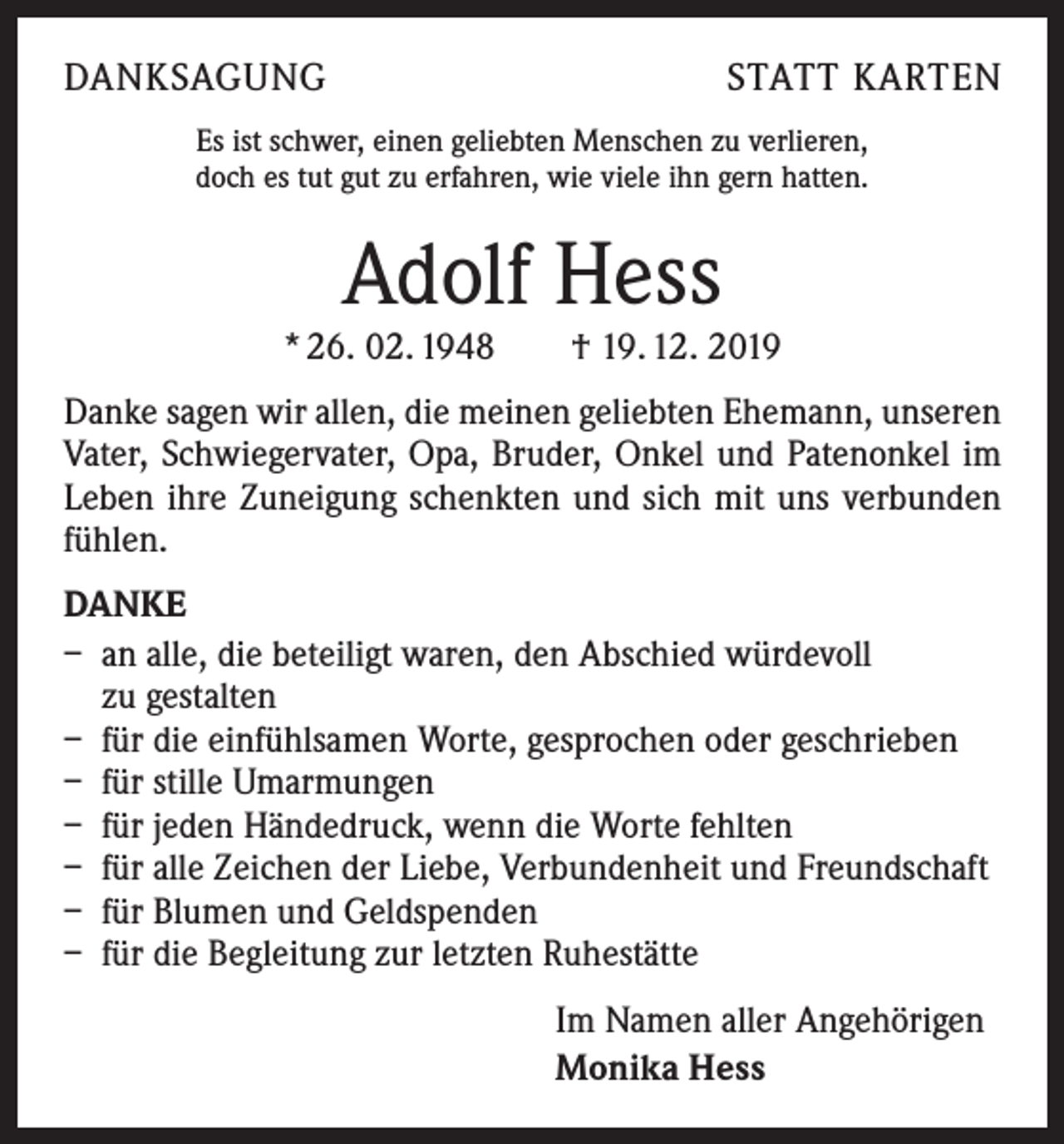 <p>DANKSAGUNG</p><p>STATT KARTEN</p><p>Es ist schwer, einen geliebten Menschen zu verlieren,<br />doch es tut gut zu erfahren, wie viele ihn gern hatten.</p><p>Adolf Hess</p><p>* 26. 02. 1948 † 19. 12. 2019<br />Danke sagen wir allen, die meinen geliebten Ehemann, unseren<br />Vater, Schwiegervater, Opa, Bruder, Onkel und Patenonkel im<br />Leben ihre Zuneigung schenkten und sich mit uns verbunden<br />fühlen.<br />DANKE<br />– an alle, die beteiligt waren, den Abschied würdevoll<br />zu gestalten<br />– für die einfühlsamen Worte, gesprochen oder geschrieben<br />– für stille Umarmungen<br />– für jeden Händedruck, wenn die Worte fehlten<br />– für alle Zeichen der Liebe, Verbundenheit und Freundschaft<br />– für Blumen und Geldspenden<br />– für die Begleitung zur letzten Ruhestätte<br />Im Namen aller Angehörigen<br />Monika Hess</p>