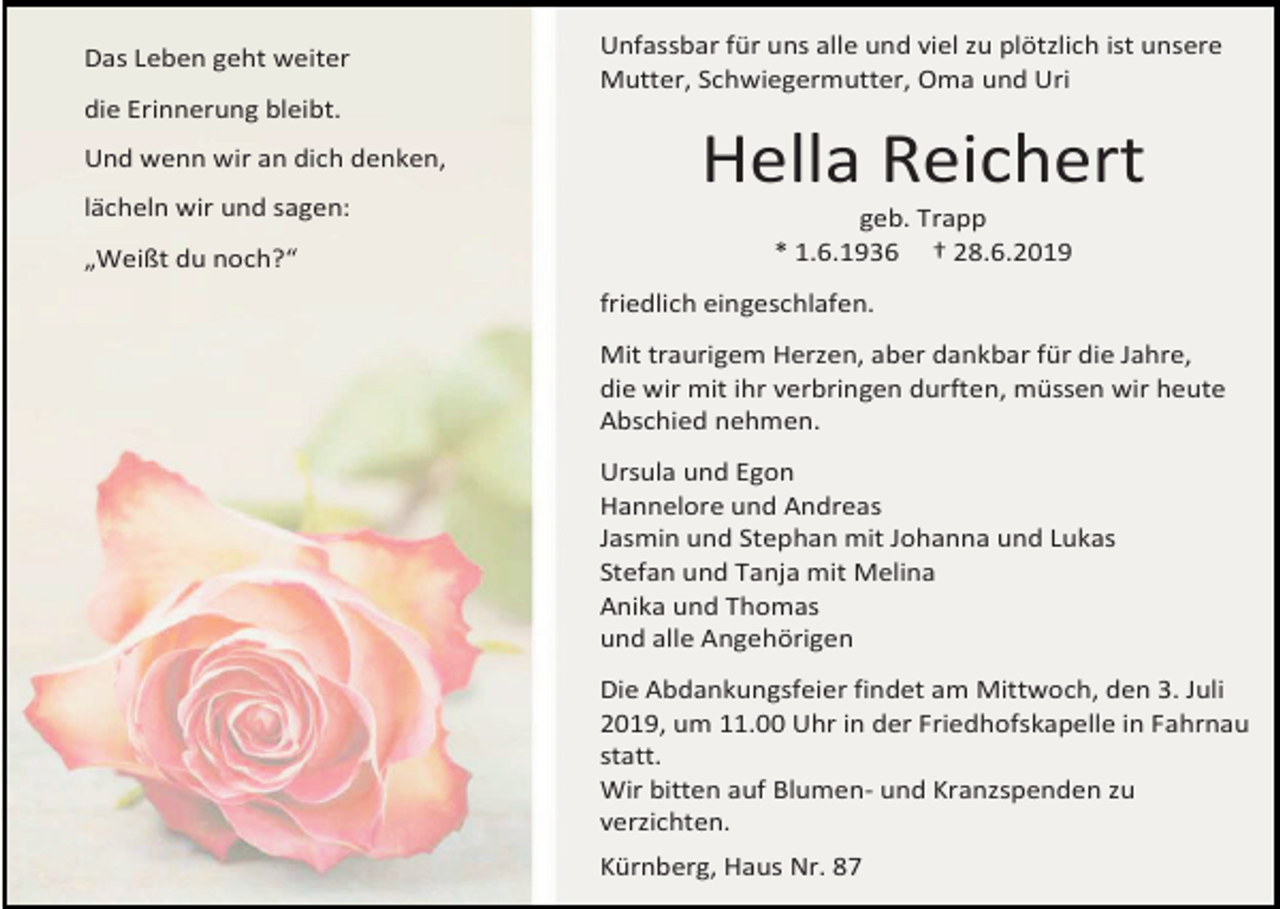 <p>Das Leben geht weiter</p><p>Unfassbar für uns alle und viel zu plötzlich ist unsere<br />Mutter, Schwiegermutter, Oma und Uri</p><p>die Erinnerung bleibt.<br />Und wenn wir an dich denken,<br />lächeln wir und sagen:<br />„Weißt du noch?“</p><p>Hella Reichert<br />geb. Trapp<br />* 1.6.1936 † 28.6.2019<br />friedlich eingeschlafen.<br />Mit traurigem Herzen, aber dankbar für die Jahre,<br />die wir mit ihr verbringen durften, müssen wir heute<br />Abschied nehmen.<br />Ursula und Egon<br />Hannelore und Andreas<br />Jasmin und Stephan mit Johanna und Lukas<br />Stefan und Tanja mit Melina<br />Anika und Thomas<br />und alle Angehörigen<br />Die Abdankungsfeier findet am Mittwoch, den 3. Juli<br />2019, um 11.00 Uhr in der Friedhofskapelle in Fahrnau<br />statt.<br />Wir bitten auf Blumen- und Kranzspenden zu<br />verzichten.<br />Kürnberg, Haus Nr. 87</p>