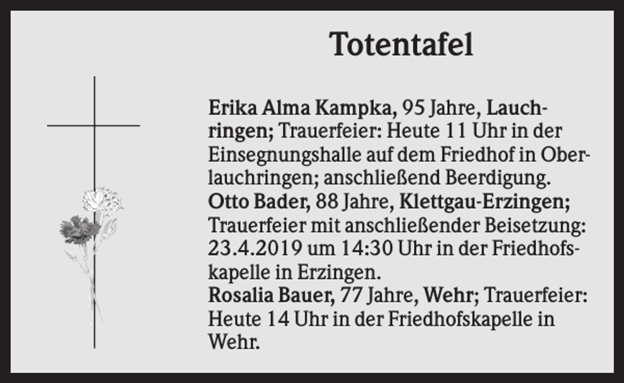 <p>Totentafel<br />Erika Alma Kampka, 95 Jahre, Lauchringen; Trauerfeier: Heute 11 Uhr in der<br />Einsegnungshalle auf dem Friedhof in Oberlauchringen; anschließend Beerdigung.<br />Otto Bader, 88 Jahre, Klettgau-Erzingen;<br />Trauerfeier mit anschließender Beisetzung:<br />23.4.2019 um 14:30 Uhr in der Friedhofskapelle in Erzingen.<br />Rosalia Bauer, 77 Jahre, Wehr; Trauerfeier:<br />Heute 14 Uhr in der Friedhofskapelle in<br />Wehr.</p>