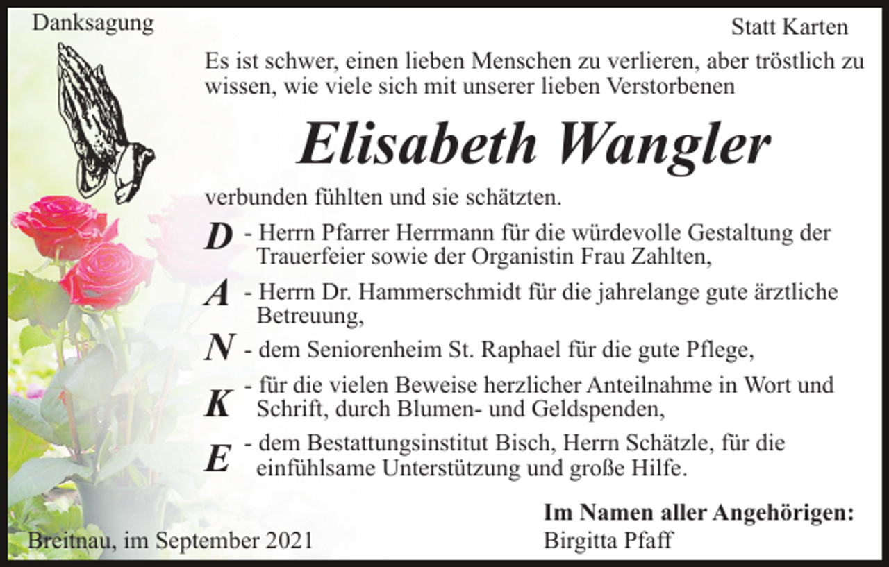 <p>Danksagung</p><p>Statt Karten<br />Es ist schwer, einen lieben Menschen zu verlieren, aber tröstlich zu<br />wissen, wie viele sich mit unserer lieben Verstorbenen</p><p>Elisabeth Wangler<br />verbunden fühlten und sie schätzten.<br />- Herrn Pfarrer Herrmann für die würdevolle Gestaltung der<br />Trauerfeier sowie der Organistin Frau Zahlten,<br />- Herrn Dr. Hammerschmidt für die jahrelange gute ärztliche<br />Betreuung,<br />- dem Seniorenheim St. Raphael für die gute Pflege,<br />- für die vielen Beweise herzlicher Anteilnahme in Wort und<br />Schrift, durch Blumen- und Geldspenden,<br />- dem Bestattungsinstitut Bisch, Herrn Schätzle, für die<br />einfühlsame Unterstützung und große Hilfe.</p><p>D<br />A<br />N<br />K<br />E</p><p>Breitnau, im September 2021</p><p>Im Namen aller Angehörigen:<br />Birgitta Pfaff</p>