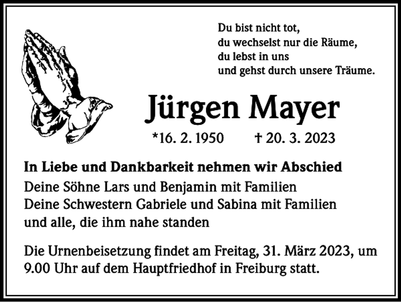 <p>Du bist nicht tot,<br />du wechselst nur die Räume,<br />du lebst in uns<br />und gehst durch unsere Träume.</p><p>Jürgen Mayer<br />*16. 2. 1950 † 20. 3. 2023<br />In Liebe und Dankbarkeit nehmen wir Abschied<br />Deine Söhne Lars und Benjamin mit Familien<br />Deine Schwestern Gabriele und Sabina mit Familien<br />und alle, die ihm nahe standen<br />Die Urnenbeisetzung findet am Freitag, 31. März 2023, um<br />9.00 Uhr auf dem Hauptfriedhof in Freiburg statt.</p>