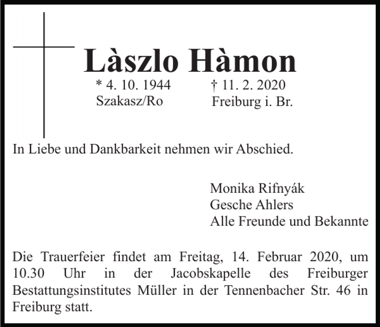 <p>Làszlo Hàmon<br />* 4. 10. 1944<br />Szakasz/Ro</p><p>† 11. 2. 2020<br />Freiburg i. Br.</p><p>In Liebe und Dankbarkeit nehmen wir Abschied.<br />Monika Rifnyák<br />Gesche Ahlers<br />Alle Freunde und Bekannte<br />Die Trauerfeier findet am Freitag, 14. Februar 2020, um<br />10.30 Uhr in der Jacobskapelle des Freiburger<br />Bestattungsinstitutes Müller in der Tennenbacher Str. 46 in<br />Freiburg statt.</p>