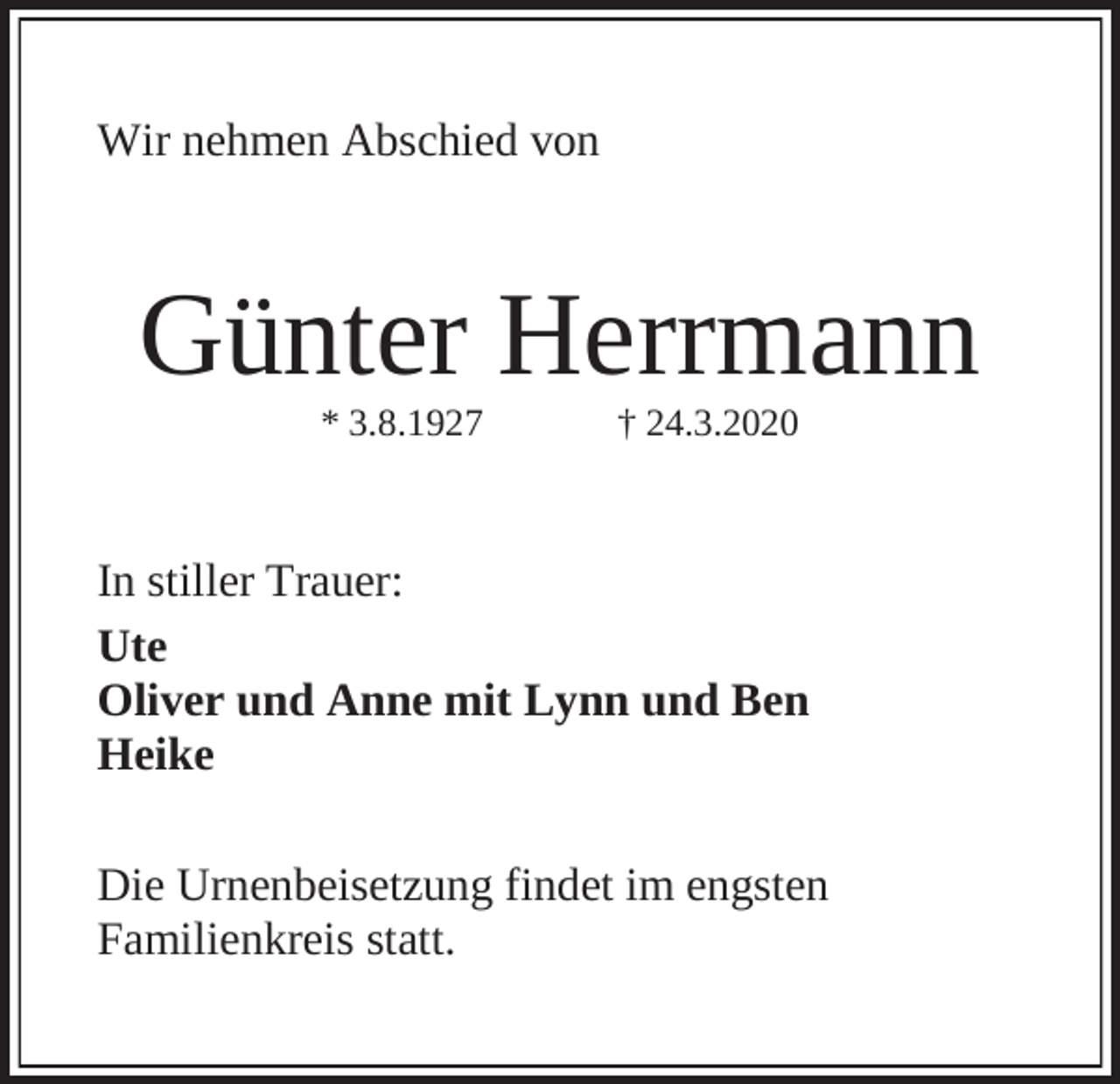<p>Wir nehmen Abschied von</p><p>Günter Herrmann<br />* 3.8.1927</p><p>† 24.3.2020</p><p>In stiller Trauer:<br />Ute<br />Oliver und Anne mit Lynn und Ben<br />Heike<br />Die Urnenbeisetzung findet im engsten<br />Familienkreis statt.</p>