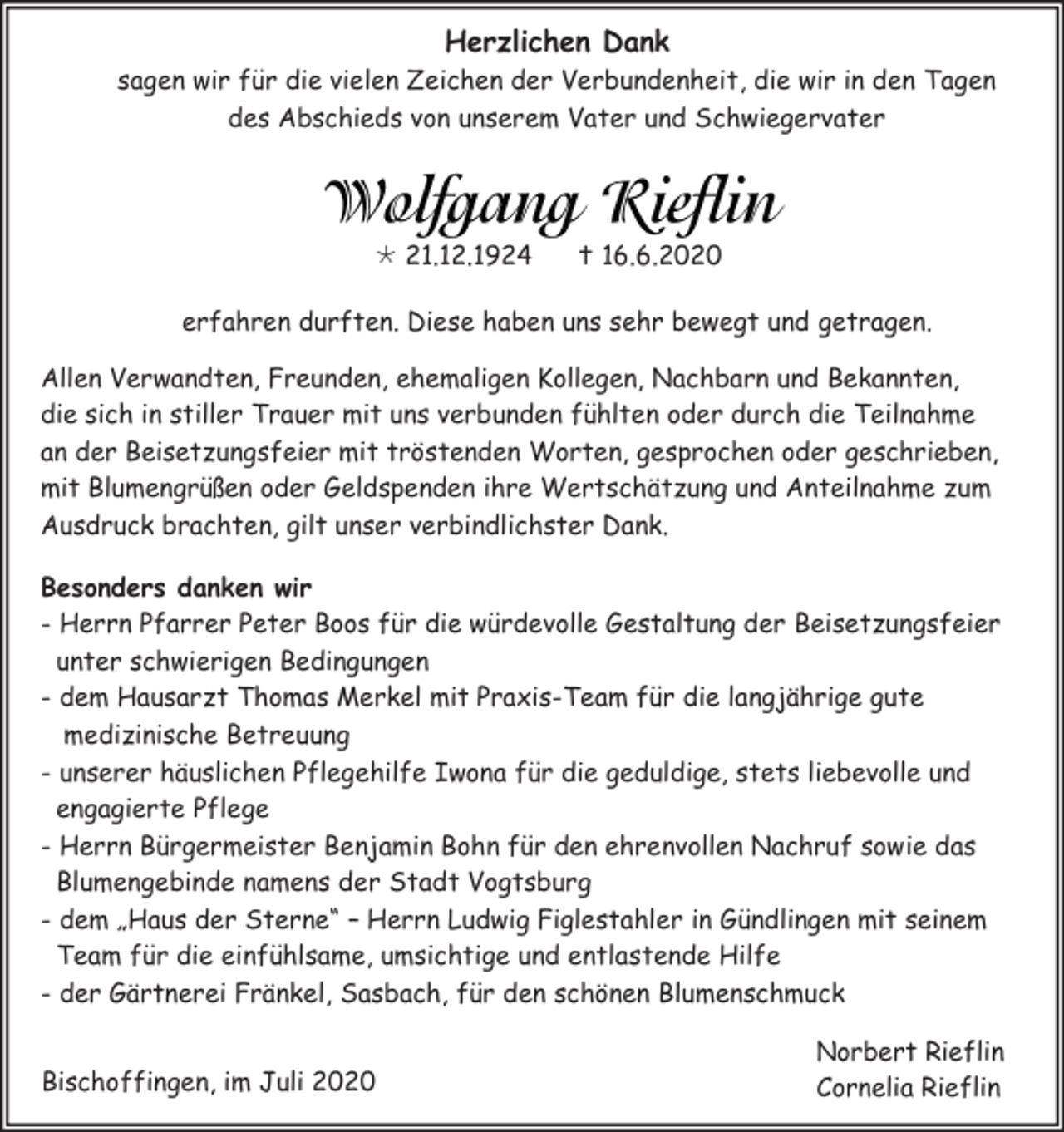 <p>Herzlichen Dank<br />sagen wir für die vielen Zeichen der Verbundenheit, die wir in den Tagen<br />des Abschieds von unserem Vater und Schwiegervater</p><p> 21.12.1924</p><p> 16.6.2020</p><p>erfahren durften. Diese haben uns sehr bewegt und getragen.<br />Allen Verwandten, Freunden, ehemaligen Kollegen, Nachbarn und Bekannten,<br />die sich in stiller Trauer mit uns verbunden fühlten oder durch die Teilnahme<br />an der Beisetzungsfeier mit tröstenden Worten, gesprochen oder geschrieben,<br />mit Blumengrüßen oder Geldspenden ihre Wertschätzung und Anteilnahme zum<br />Ausdruck brachten, gilt unser verbindlichster Dank.<br />Besonders danken wir<br />- Herrn Pfarrer Peter Boos für die würdevolle Gestaltung der Beisetzungsfeier<br />unter schwierigen Bedingungen<br />- dem Hausarzt Thomas Merkel mit Praxis-Team für die langjährige gute<br />medizinische Betreuung<br />- unserer häuslichen Pflegehilfe Iwona für die geduldige, stets liebevolle und<br />engagierte Pflege<br />- Herrn Bürgermeister Benjamin Bohn für den ehrenvollen Nachruf sowie das<br />Blumengebinde namens der Stadt Vogtsburg<br />- dem „Haus der Sterne“ – Herrn Ludwig Figlestahler in Gündlingen mit seinem<br />Team für die einfühlsame, umsichtige und entlastende Hilfe<br />- der Gärtnerei Fränkel, Sasbach, für den schönen Blumenschmuck<br />Bischoffingen, im Juli 2020</p><p>Norbert Rieflin<br />Cornelia Rieflin</p>