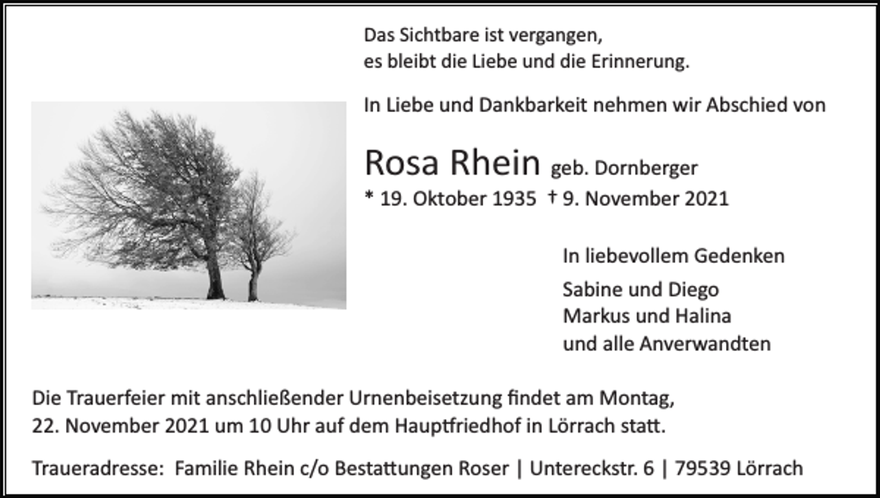<p>Das Sichtbare ist vergangen,<br />es bleibt die Liebe und die Erinnerung.</p><p>In Liebe und Dankbarkeit nehmen wir Abschied von</p><p>Rosa Rhein geb. Dornberger<br />* 19. Oktober 1935 † 9. November 2021<br />In liebevollem Gedenken<br />Sabine und Diego<br />Markus und Halina<br />und alle Anverwandten<br />Die Trauerfeier mit anschließender Urnenbeisetzung ﬁndet am Montag,<br />22. November 2021 um 10 Uhr auf dem Haup�riedhof in Lörrach sta�.<br />Traueradresse: Familie Rhein c/o Besta�ungen Roser | Untereckstr. 6 | 79539 Lörrach</p>