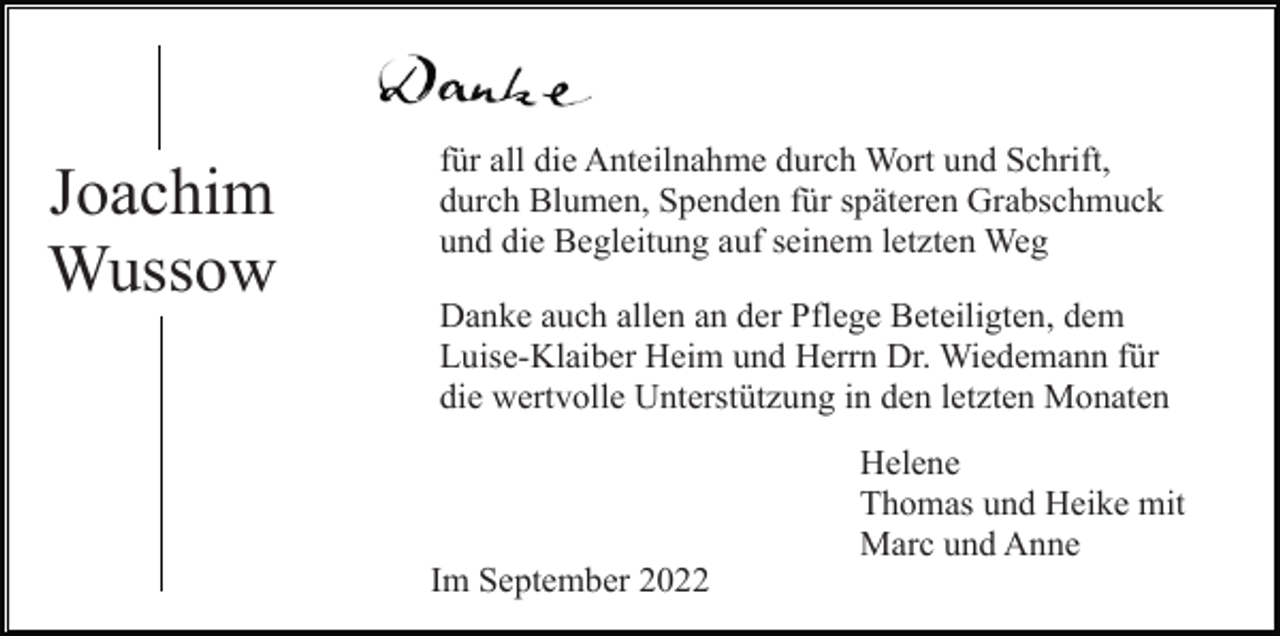 <p>Joachim<br />Wussow</p><p>für all die Anteilnahme durch Wort und Schrift,<br />durch Blumen, Spenden für späteren Grabschmuck<br />und die Begleitung auf seinem letzten Weg<br />Danke auch allen an der Pflege Beteiligten, dem<br />Luise-Klaiber Heim und Herrn Dr. Wiedemann für<br />die wertvolle Unterstützung in den letzten Monaten<br />Helene<br />Thomas und Heike mit<br />Marc und Anne<br />Im September 2022</p>