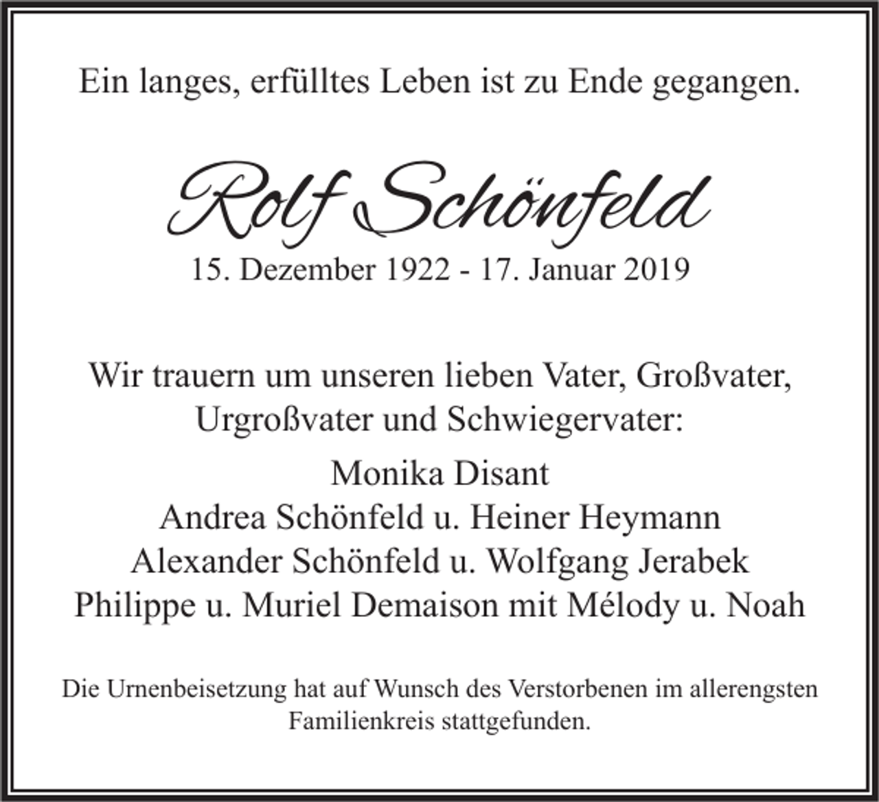 <p>Ein langes, erfülltes Leben ist zu Ende gegangen.</p><p>Rolf Schönfeld<br />15. Dezember 1922 - 17. Januar 2019</p><p>Wir trauern um unseren lieben Vater, Großvater,<br />Urgroßvater und Schwiegervater:<br />Monika Disant<br />Andrea Schönfeld u. Heiner Heymann<br />Alexander Schönfeld u. Wolfgang Jerabek<br />Philippe u. Muriel Demaison mit Mélody u. Noah<br />Die Urnenbeisetzung hat auf Wunsch des Verstorbenen im allerengsten<br />Familienkreis stattgefunden.</p>