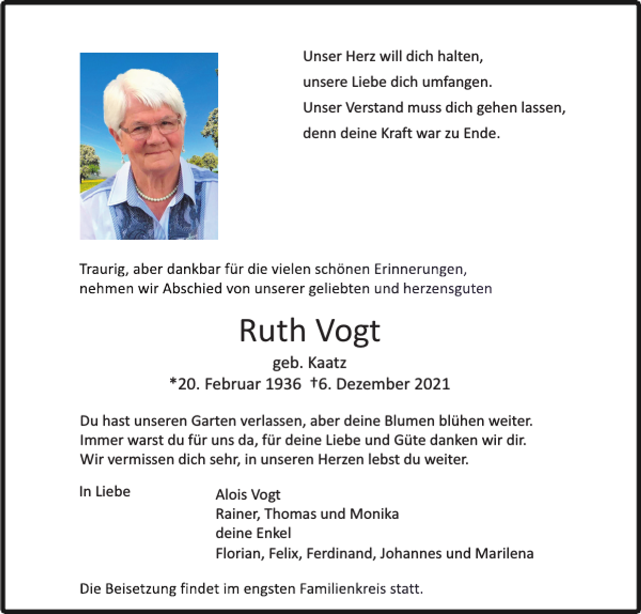 <p>Unser Herz will dich halten,<br />unsere Liebe dich umfangen.<br />Unser Verstand muss dich gehen lassen,<br />denn deine Kraft war zu Ende.</p><p>Ruth Vogt<br />geb. Kaatz<br />*20. Februar 1936 †6. Dezember 2021<br />Du hast unseren Garten verlassen, aber deine Blumen blühen weiter.<br />Immer warst du für uns da, für deine Liebe und Güte danken wir dir.<br />Wir vermissen dich sehr, in unseren Herzen lebst du weiter.<br />In Liebe</p><p>Alois Vogt<br />Rainer, Thomas und Monika<br />deine Enkel<br />Florian, Felix, Ferdinand, Johannes und Marilena</p>