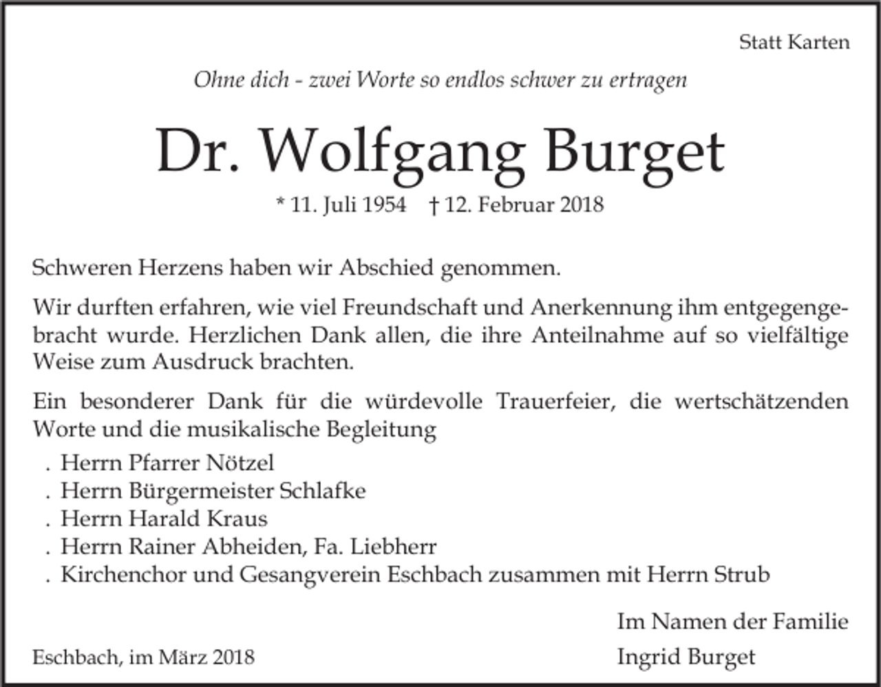 <p>Statt<br />St<br />att Karten<br />K art e n</p><p>ertragen<br />OOhne<br />h ne didich<br />c h - -z zwei<br />wei Worte<br />W orte s so<br />o e endlos<br />n dl os s cschwer<br />h wer z zu<br />u ertr<br />a ge n</p><p>Dr. Wolfgang<br />Dr.<br />W olf g a n g BBurget<br />ur g et<br />* 11.<br />. JJuli<br />uli 1954<br />1 9 5 4 †† 12.<br />1 2. Februar<br />F e br u ar</p><p>SSchweren<br />c h w er e n Herzens<br />H er z e n s haben<br />h a b e n wir<br />wir Abschied<br />A b s c hi e d genommen.<br />g e n o m m e n.<br />Wird durften<br />Wir<br />urft e n erferfahren,<br />a hr e n, wiwie<br />e viviel<br />el FrFreundschaft<br />e u n d s c h aft u und<br />n d AAnerkennung<br />n er k e n n u n g i hihm<br />m e entgegengent g e g e n g e br<br />a c ht wurde.<br />w ur d e. Herzlichen<br />H er zli c h e n Dank<br />D a n k all<br />e n, die<br />di e iihre<br />hr e Anteilnahme<br />A nt eil n a h m e aauf<br />uf sso<br />o vi<br />elf älti g e<br />bracht<br />allen,<br />vielfältige<br />WWeise<br />ei s e z zum<br />u m AAusdruck<br />u s dr u c k brbrachten.<br />a c ht e n.<br />Ei<br />n bbesonderer<br />e s o n d er er Dank<br />D a n k ffür<br />ür di<br />e würdevolle<br />w ür d e v oll e Tr<br />a u erf ei er, di<br />e wertschätzenden<br />w ert s c h ät z e n d e n<br />Ein<br />die<br />Trauerfeier,<br />die<br />WWorte<br />ort e u und<br />n d didie<br />e mmusikalische<br />u si k ali s c h e B Begleitung<br />e gl eit u n g<br />. Herrn<br />H err n Pfarrer<br />Pf arr er Nötzel<br />N öt z el<br />. Herrn<br />H err n Bürgermeister<br />B ür g er m ei st er Schlafke<br />S c hl af k e<br />. Herrn<br />H err n Harald<br />H ar al d Kraus<br />Kr a u s<br />. Herrn<br />H err n Rainer<br />R ai n er Abheiden,<br />A b h ei d e n, Fa.<br />F a. Liebherr<br />Li e b h err<br />. Kirchenchor<br />Kir c h e n c h or und<br />u n d Gesangverein<br />G e s a n g v er ei n Eschbach<br />E s c h b a c h zusammen<br />z u s a m m e n mit<br />mit Herrn<br />H err n Strub<br />Str u b<br />EEschbach,<br />s c h b a c h, iim<br />m März<br />M är z 22</p><p>I m Namen<br />Im<br />N a m e n der<br />d er Familie<br />F a mili e<br />IIngrid<br />n gri d Burget<br />B ur g et</p>