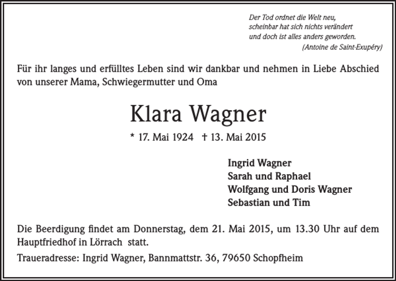<p>Der Tod ordnet die Welt neu,<br />scheinbar hat sich nichts verändert<br />und doch ist alles anders geworden.</p><p>(Antoine de Saint-Exupéry)</p><p>Für ihr langes und erfülltes Leben sind wir dankbar und nehmen in Liebe Abschied<br />von unserer Mama, Schwiegermutter und Oma</p><p>Klara Wagner<br />* 17. Mai 1924 † 13. Mai 2015<br />Ingrid Wagner<br />Sarah und Raphael<br />Wolfgang und Doris Wagner<br />Sebastian und Tim<br />Die Beerdigung findet am Donnerstag, dem 21. Mai 2015, um 13.30 Uhr auf dem<br />Hauptfriedhof in Lörrach statt.<br />Traueradresse: Ingrid Wagner, Bannmattstr. 36, 79650 Schopfheim</p>