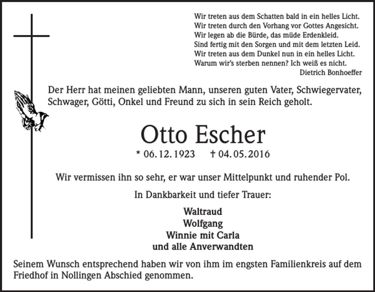 <p>Wir treten aus dem Schatten bald in ein helles Licht.<br />Wir treten durch den Vorhang vor Gottes Angesicht.<br />Wir legen ab die Bürde, das müde Erdenkleid.<br />Sind fertig mit den Sorgen und mit dem letzten Leid.<br />Wir treten aus dem Dunkel nun in ein helles Licht.<br />Warum wir’s sterben nennen? Ich weiß es nicht.<br />Dietrich Bonhoeffer</p><p>Der Herr hat meinen geliebten Mann, unseren guten Vater, Schwiegervater,<br />Schwager, Götti, Onkel und Freund zu sich in sein Reich geholt.</p><p>Otto Escher</p><p>* 06. 12. 1923 † 04. 05. 2016<br />Wir vermissen ihn so sehr, er war unser Mittelpunkt und ruhender Pol.<br />In Dankbarkeit und tiefer Trauer:<br />Waltraud<br />Wolfgang<br />Winnie mit Carla<br />und alle Anverwandten<br />Seinem Wunsch entsprechend haben wir von ihm im engsten Familienkreis auf dem<br />Friedhof in Nollingen Abschied genommen.</p>