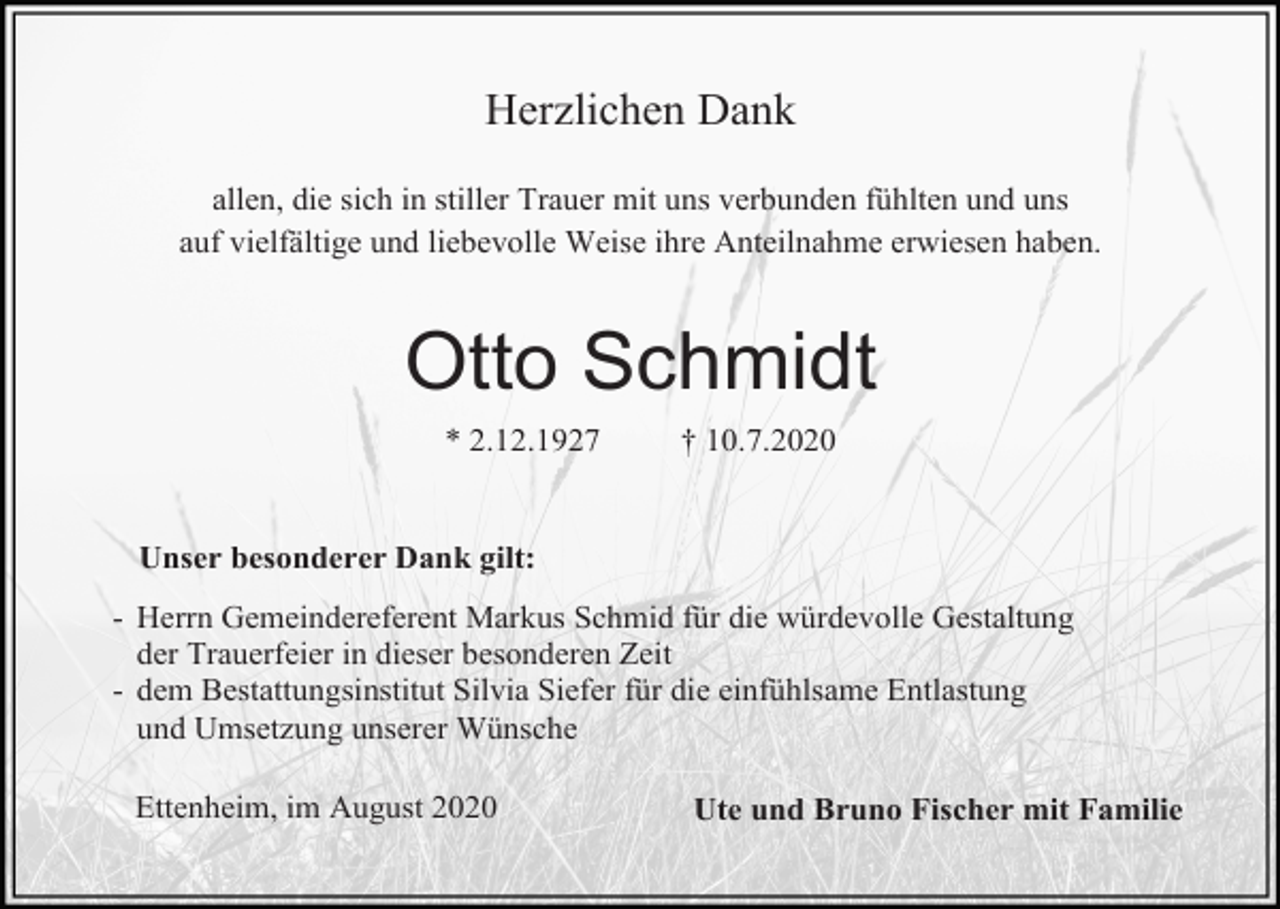 <p>Herzlichen Dank<br />allen, die sich in stiller Trauer mit uns verbunden fühlten und uns<br />auf vielfältige und liebevolle Weise ihre Anteilnahme erwiesen haben.</p><p>Otto Schmidt<br />* 2.12.1927</p><p>† 10.7.2020</p><p>Unser besonderer Dank gilt:<br />- Herrn Gemeindereferent Markus Schmid für die würdevolle Gestaltung<br />der Trauerfeier in dieser besonderen Zeit<br />- dem Bestattungsinstitut Silvia Siefer für die einfühlsame Entlastung<br />und Umsetzung unserer Wünsche<br />Ettenheim, im August 2020</p><p>Ute und Bruno Fischer mit Familie</p>