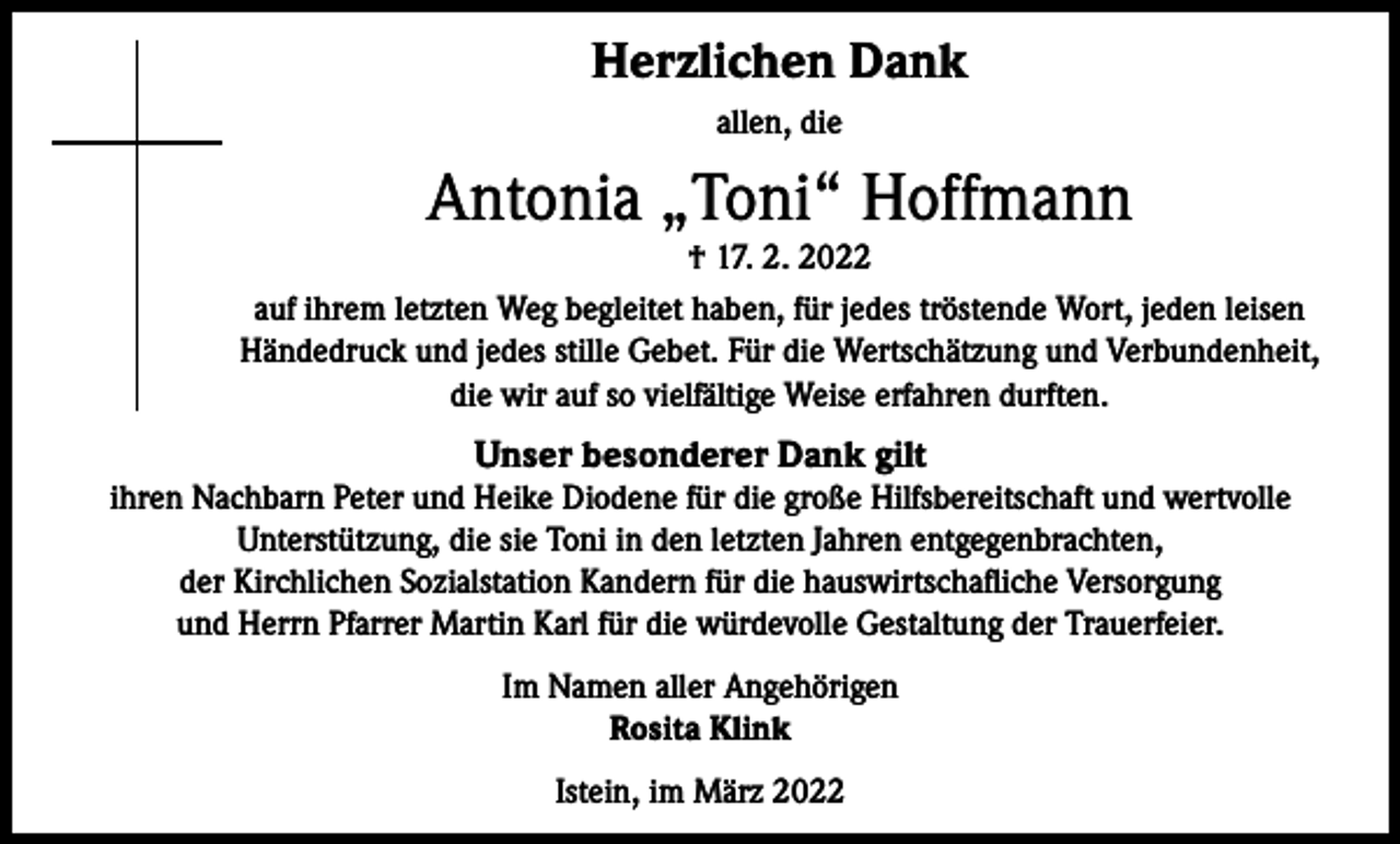 <p>Herzlichen Dank<br />allen, die</p><p>Antonia „Toni“ Hoffmann<br />† 17. 2. 2022<br />auf ihrem letzten Weg begleitet haben, für jedes tröstende Wort, jeden leisen<br />Händedruck und jedes stille Gebet. Für die Wertschätzung und Verbundenheit,<br />die wir auf so vielfältige Weise erfahren durften.</p><p>Unser besonderer Dank gilt<br />ihren Nachbarn Peter und Heike Diodene für die große Hilfsbereitschaft und wertvolle<br />Unterstützung, die sie Toni in den letzten Jahren entgegenbrachten,<br />der Kirchlichen Sozialstation Kandern für die hauswirtschafliche Versorgung<br />und Herrn Pfarrer Martin Karl für die würdevolle Gestaltung der Trauerfeier.<br />Im Namen aller Angehörigen<br />Rosita Klink<br />Istein, im März 2022</p>