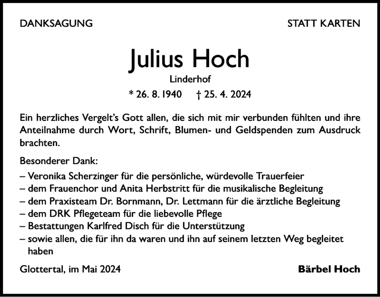 <p>DANKSAGUNG</p><p>STATT KARTEN</p><p>Julius Hoch</p><p>Linderhof<br />* 26. 8. 1940 † 25. 4. 2024<br />Ein herzliches Vergelt’s Gott allen, die sich mit mir verbunden fühlten und ihre<br />Anteilnahme durch Wort, Schrift, Blumen- und Geldspenden zum Ausdruck<br />brachten.<br />Besonderer Dank:<br />– Veronika Scherzinger für die persönliche, würdevolle Trauerfeier<br />– dem Frauenchor und Anita Herbstritt für die musikalische Begleitung<br />– dem Praxisteam Dr. Bornmann, Dr. Lettmann für die ärztliche Begleitung<br />– dem DRK Pflegeteam für die liebevolle Pflege<br />– Bestattungen Karlfred Disch für die Unterstützung<br />– sowie allen, die für ihn da waren und ihn auf seinem letzten Weg begleitet<br />haben<br />Glottertal, im Mai 2024</p><p>Bärbel Hoch</p>