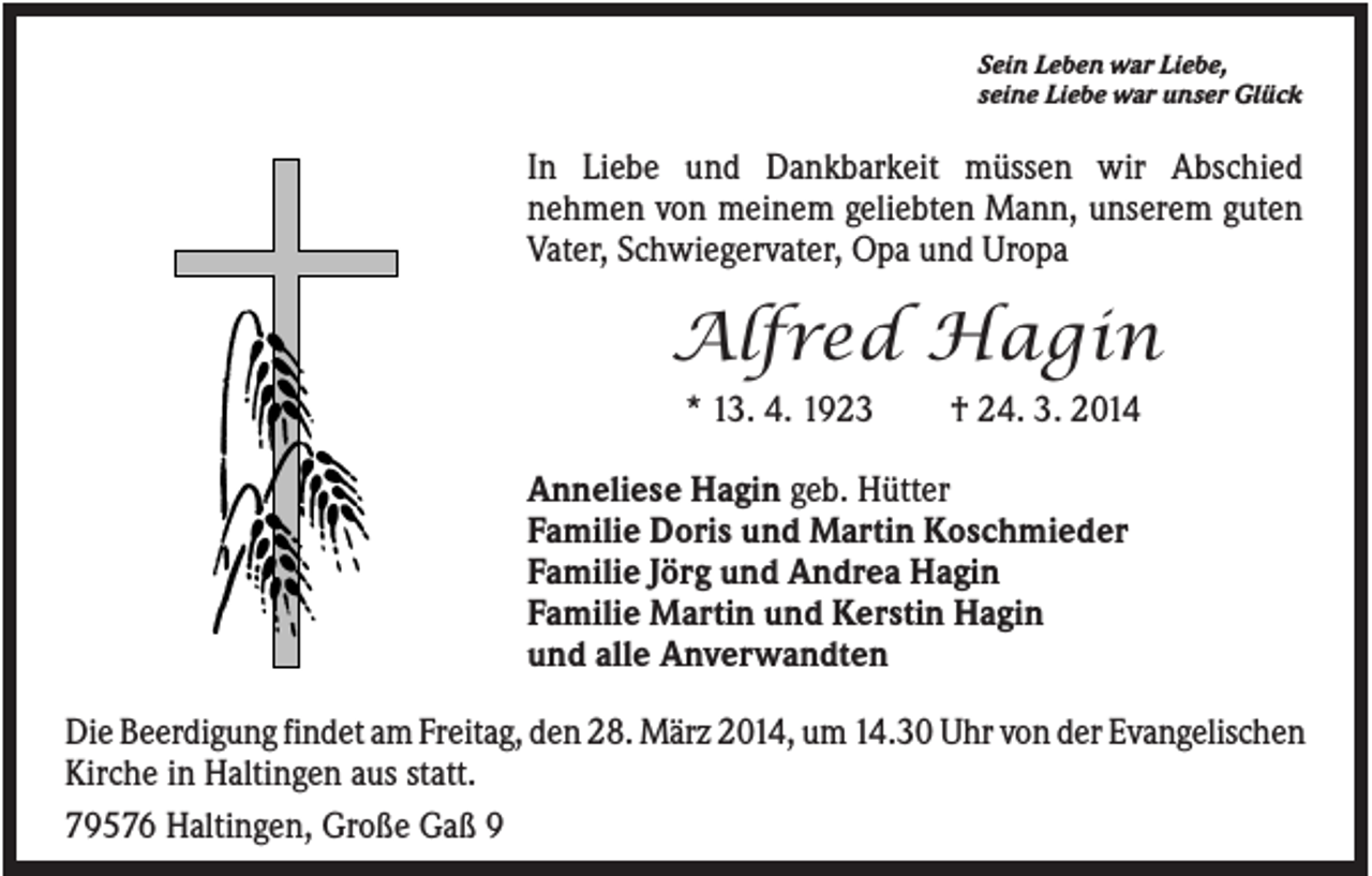<p>Sein Leben war Liebe,<br />seine Liebe war unser Glück</p><p>In Liebe und Dankbarkeit müssen wir Abschied<br />nehmen von meinem geliebten Mann, unserem guten<br />Vater, Schwiegervater, Opa und Uropa</p><p>Alfred Hagin<br />* 13. 4. 1923</p><p>† 24. 3. 2014</p><p>Anneliese Hagin geb. Hütter<br />Familie Doris und Martin Koschmieder<br />Familie Jörg und Andrea Hagin<br />Familie Martin und Kerstin Hagin<br />und alle Anverwandten<br />Die Beerdigung findet am Freitag, den 28. März 2014, um 14.30 Uhr von der Evangelischen<br />Kirche in Haltingen aus statt.<br />79576 Haltingen, Große Gaß 9</p>