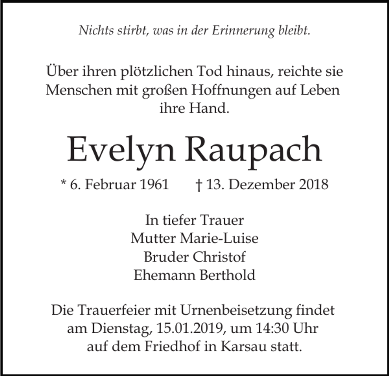 <p>Nichts stirbt, was in der Erinnerung bleibt.</p><p>Über ihren plötzlichen Tod hinaus, reichte sie<br />Menschen mit großen Hoffnungen auf Leben<br />ihre Hand.</p><p>Evelyn Raupach<br />* 6. Februar 1961</p><p>† 13. Dezember 2018</p><p>In tiefer Trauer<br />Mutter Marie-Luise<br />Bruder Christof<br />Ehemann Berthold<br />Die Trauerfeier mit Urnenbeisetzung findet<br />am Dienstag, 15.01.2019, um 14:30 Uhr<br />auf dem Friedhof in Karsau statt.</p>