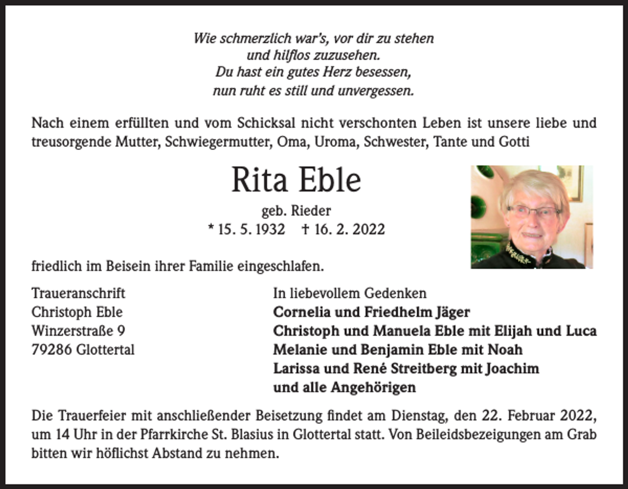 <p>Wie schmerzlich war’s, vor dir zu stehen<br />und hilflos zuzusehen.<br />Du hast ein gutes Herz besessen,<br />nun ruht es still und unvergessen.</p><p>Nach einem erfüllten und vom Schicksal nicht verschonten Leben ist unsere liebe und<br />treusorgende Mutter, Schwiegermutter, Oma, Uroma, Schwester, Tante und Gotti</p><p>Rita Eble</p><p>geb. Rieder<br />* 15. 5. 1932 † 16. 2. 2022<br />friedlich im Beisein ihrer Familie eingeschlafen.<br />Traueranschrift<br />Christoph Eble<br />Winzerstraße 9<br />79286 Glottertal</p><p>In liebevollem Gedenken<br />Cornelia und Friedhelm Jäger<br />Christoph und Manuela Eble mit Elijah und Luca<br />Melanie und Benjamin Eble mit Noah<br />Larissa und René Streitberg mit Joachim<br />und alle Angehörigen</p><p>Die Trauerfeier mit anschließender Beisetzung findet am Dienstag, den 22. Februar 2022,<br />um 14 Uhr in der Pfarrkirche St. Blasius in Glottertal statt. Von Beileidsbezeigungen am Grab<br />bitten wir höflichst Abstand zu nehmen.</p>