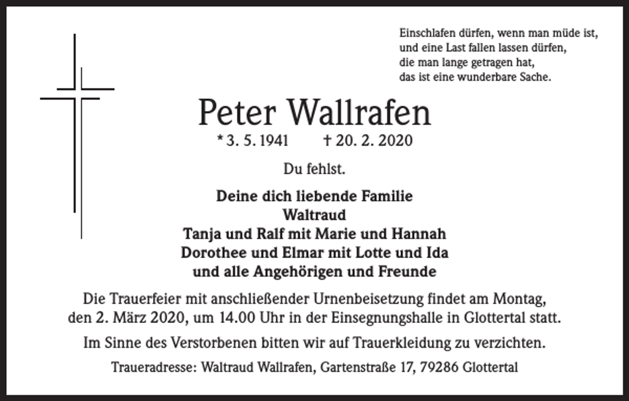 <p>Einschlafen dürfen, wenn man müde ist,<br />und eine Last fallen lassen dürfen,<br />die man lange getragen hat,<br />das ist eine wunderbare Sache.</p><p>Peter Wallrafen<br />* 3. 5. 1941 † 20. 2. 2020<br />Du fehlst.<br />Deine dich liebende Familie<br />Waltraud<br />Tanja und Ralf mit Marie und Hannah<br />Dorothee und Elmar mit Lotte und Ida<br />und alle Angehörigen und Freunde<br />Die Trauerfeier mit anschließender Urnenbeisetzung findet am Montag,<br />den 2. März 2020, um 14.00 Uhr in der Einsegnungshalle in Glottertal statt.<br />Im Sinne des Verstorbenen bitten wir auf Trauerkleidung zu verzichten.<br />Traueradresse: Waltraud Wallrafen, Gartenstraße 17, 79286 Glottertal</p>