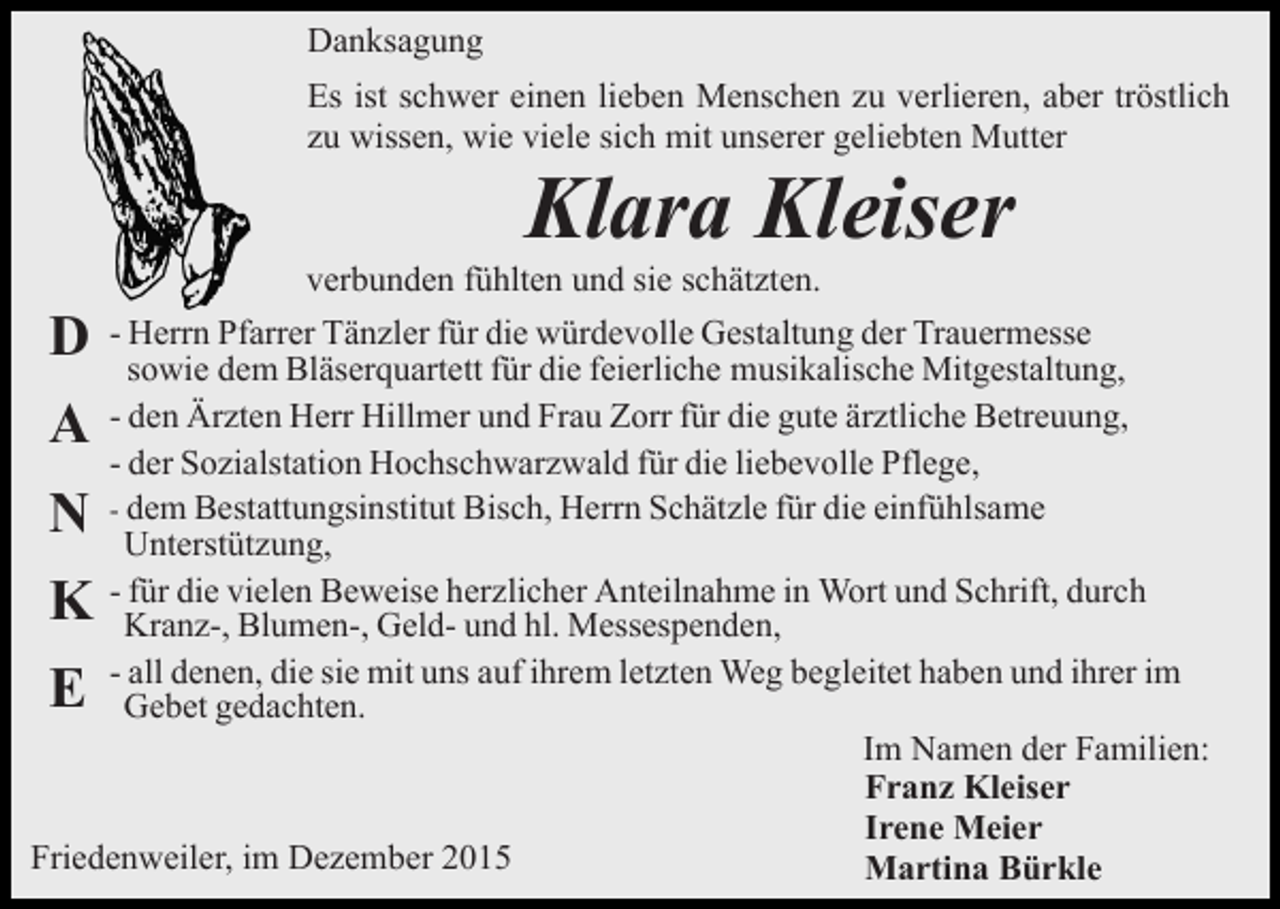 <p>Danksagung<br />Es ist schwer einen lieben Menschen zu verlieren, aber tröstlich<br />zu wissen, wie viele sich mit unserer geliebten Mutter</p><p>Klara Kleiser<br />verbunden fühlten und sie schätzten.</p><p>D</p><p>- Herrn Pfarrer Tänzler für die würdevolle Gestaltung der Trauermesse<br />sowie dem Bläserquartett für die feierliche musikalische Mitgestaltung,<br />- den Ärzten Herr Hillmer und Frau Zorr für die gute ärztliche Betreuung,<br />- der Sozialstation Hochschwarzwald für die liebevolle Pflege,<br />- dem Bestattungsinstitut Bisch, Herrn Schätzle für die einfühlsame<br />Unterstützung,<br />- für die vielen Beweise herzlicher Anteilnahme in Wort und Schrift, durch<br />Kranz-, Blumen-, Geld- und hl. Messespenden,<br />- all denen, die sie mit uns auf ihrem letzten Weg begleitet haben und ihrer im<br />Gebet gedachten.<br />Im Namen der Familien:<br />Franz Kleiser<br />Irene Meier<br />Friedenweiler, im Dezember 2015<br />Martina Bürkle</p><p>A<br />N</p><p>K<br />E</p>