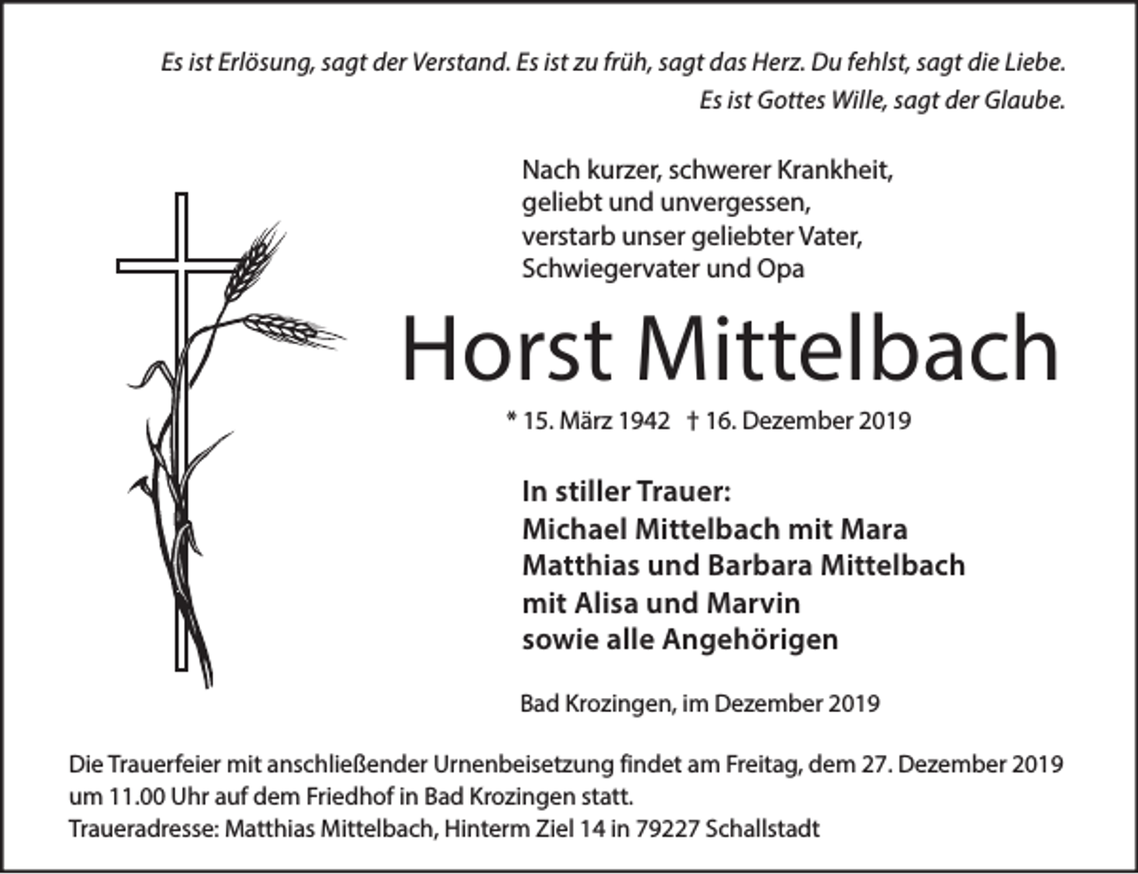 <p>Es ist Erlösung, sagt der Verstand. Es ist zu früh, sagt das Herz. Du fehlst, sagt die Liebe.<br />Es ist Gottes Wille, sagt der Glaube.</p><p>Nach kurzer, schwerer Krankheit,<br />geliebt und unvergessen,<br />verstarb unser geliebter Vater,<br />Schwiegervater und Opa</p><p>Horst Mittelbach<br />* 15. März 1942 † 16. Dezember 2019</p><p>In stiller Trauer:<br />Michael Mittelbach mit Mara<br />Matthias und Barbara Mittelbach<br />mit Alisa und Marvin<br />sowie alle Angehörigen<br />Bad Krozingen, im Dezember 2019<br />Die Trauerfeier mit anschließender Urnenbeisetzung findet am Freitag, dem 27. Dezember 2019<br />um 11.00 Uhr auf dem Friedhof in Bad Krozingen statt.<br />Traueradresse: Matthias Mittelbach, Hinterm Ziel 14 in 79227 Schallstadt</p>