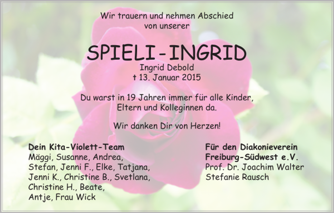 <p>Wir trauern und nehmen Abschied<br />von unserer</p><p>SPIELI - INGRID<br />Ingrid Debold<br />† 13. Januar 2015</p><p>Du warst in 19 Jahren immer für alle Kinder,<br />Eltern und Kolleginnen da.<br />Wir danken Dir von Herzen!<br />Dein Kita-Violett-Team<br />Mäggi, Susanne, Andrea,<br />Stefan, Jenni F., Elke, Tatjana,<br />Jenni K., Christine B., Svetlana,<br />Christine H., Beate,<br />Antje, Frau Wick</p><p>Für den Diakonieverein<br />Freiburg-Südwest e.V.<br />Prof. Dr. Joachim Walter<br />Stefanie Rausch</p>