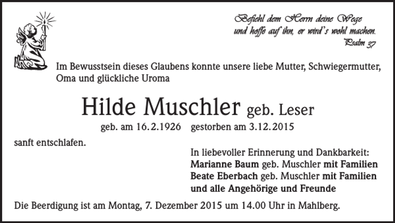 <p>Befiehl dem Herrn deine Wege<br />und hoffe auf ihn, er wird ’s wohl machen.<br />Psalm 37</p><p>Im Bewusstsein dieses Glaubens konnte unsere liebe Mutter, Schwiegermutter,<br />Oma und glückliche Uroma</p><p>Hilde Muschler geb. Leser<br />geb. am 16. 2.1926 gestorben am 3.12. 2015</p><p>sanft entschlafen.</p><p>In liebevoller Erinnerung und Dankbarkeit:<br />Marianne Baum geb. Muschler mit Familien<br />Beate Eberbach geb. Muschler mit Familien<br />und alle Angehörige und Freunde</p><p>Die Beerdigung ist am Montag, 7. Dezember 2015 um 14.00 Uhr in Mahlberg.</p>