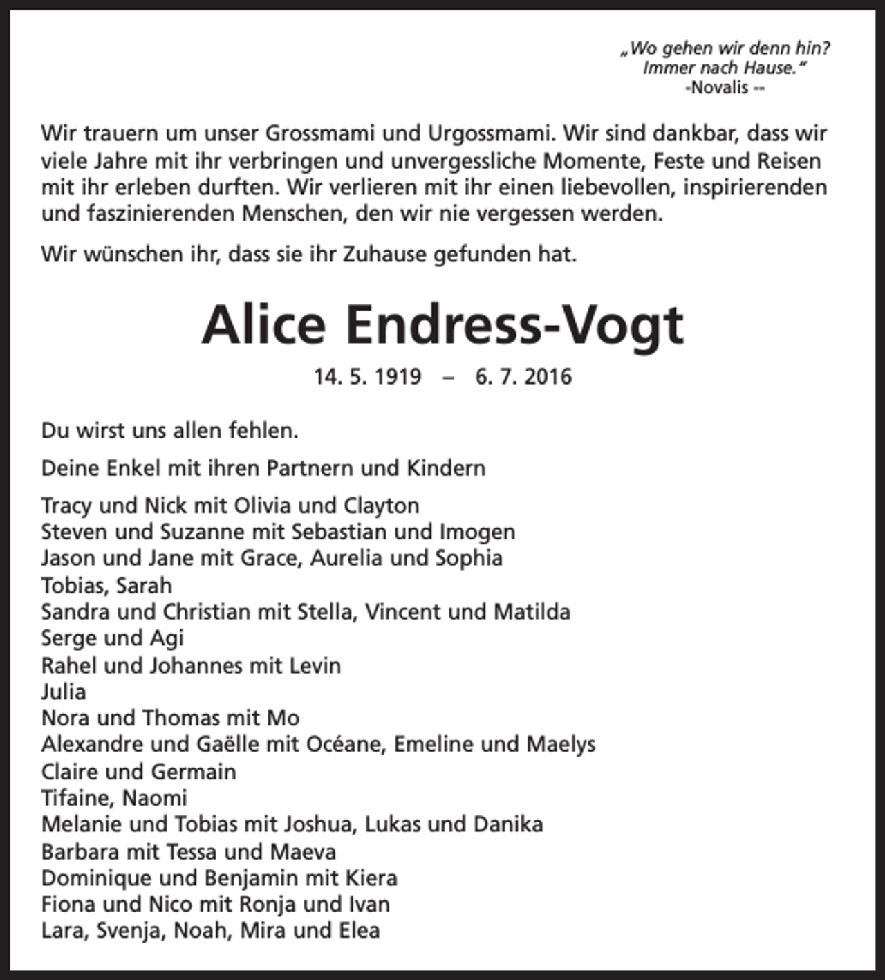 <p>„Wo gehen wir denn hin?<br />Immer nach Hause.“<br />-Novalis --</p><p>Wir trauern um unser Grossmami und Urgossmami. Wir sind dankbar, dass wir<br />viele Jahre mit ihr verbringen und unvergessliche Momente, Feste und Reisen<br />mit ihr erleben durften. Wir verlieren mit ihr einen l­iebevollen, inspirierenden<br />und faszinierenden Menschen, den wir nie vergessen werden.<br />Wir wünschen ihr, dass sie ihr Zuhause gefunden hat.</p><p>Alice Endress-Vogt<br />14. 5. 1919 – 6. 7. 2016<br />Du wirst uns allen fehlen.<br />Deine Enkel mit ihren Partnern und Kindern<br />Tracy und Nick mit Olivia und Clayton<br />Steven und Suzanne mit Sebastian und Imogen<br />Jason und Jane mit Grace, Aurelia und Sophia<br />Tobias, Sarah<br />Sandra und Christian mit Stella, Vincent und Matilda<br />Serge und Agi<br />Rahel und Johannes mit Levin<br />Julia<br />Nora und Thomas mit Mo<br />Alexandre und Gaëlle mit Océane, Emeline und Maelys<br />Claire und Germain<br />Tifaine, Naomi<br />Melanie und Tobias mit Joshua, Lukas und Danika<br />Barbara mit Tessa und Maeva<br />Dominique und Benjamin mit Kiera<br />Fiona und Nico mit Ronja und Ivan<br />Lara, Svenja, Noah, Mira und Elea</p>