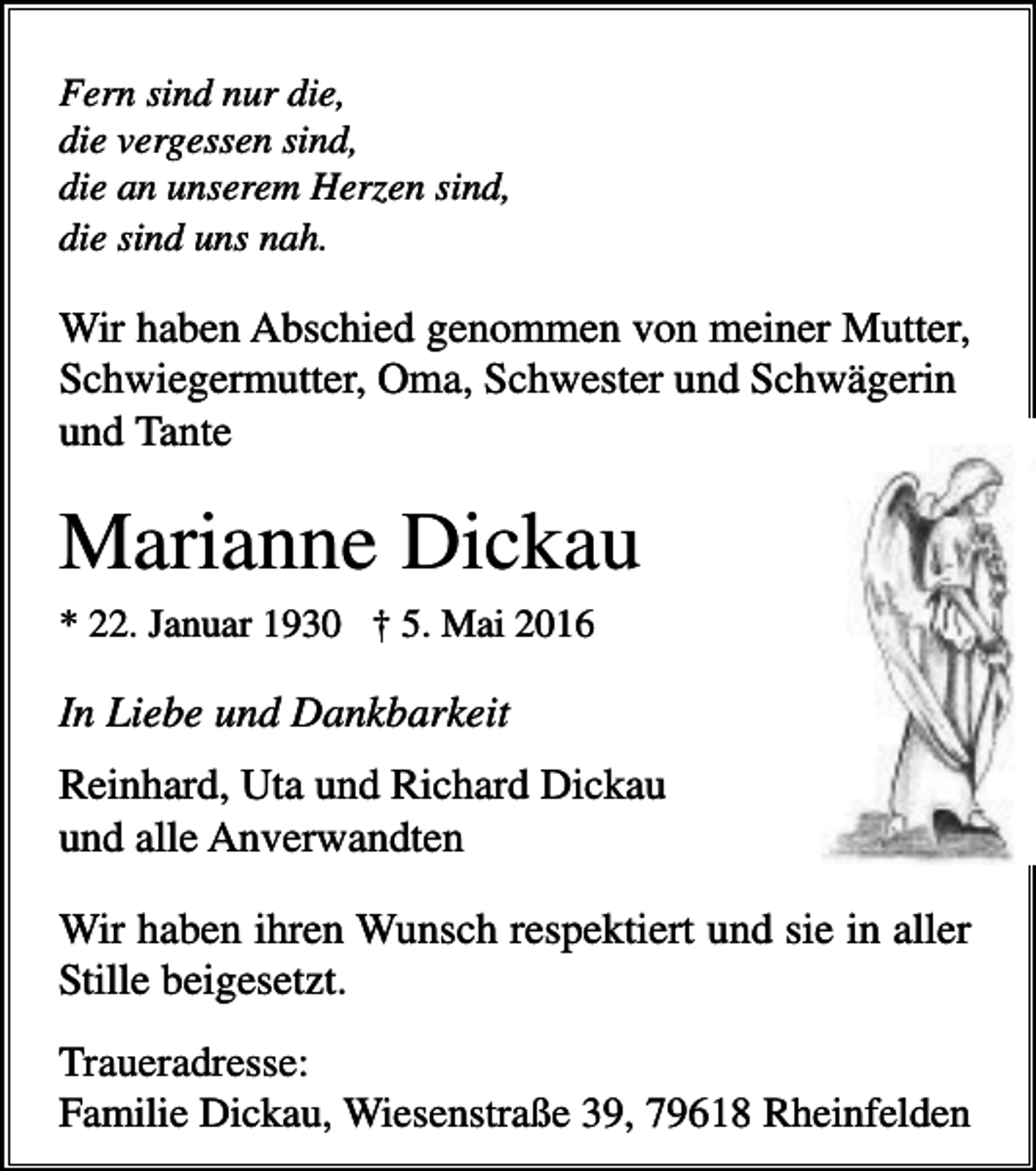 <p>Fern sind nur die,<br />die vergessen sind,<br />die an unserem Herzen sind,<br />die sind uns nah.</p><p>Wir haben Abschied genommen von meiner Mutter,<br />Schwiegermutter, Oma, Schwester und Schwägerin<br />und Tante</p><p>Marianne Dickau<br />* 22. Januar 1930 † 5. Mai 2016</p><p>In Liebe und Dankbarkeit<br />Reinhard, Uta und Richard Dickau<br />und alle Anverwandten<br />Wir haben ihren Wunsch respektiert und sie in aller<br />Stille beigesetzt.<br />Traueradresse:<br />Familie Dickau, Wiesenstraße 39, 79618 Rheinfelden</p>