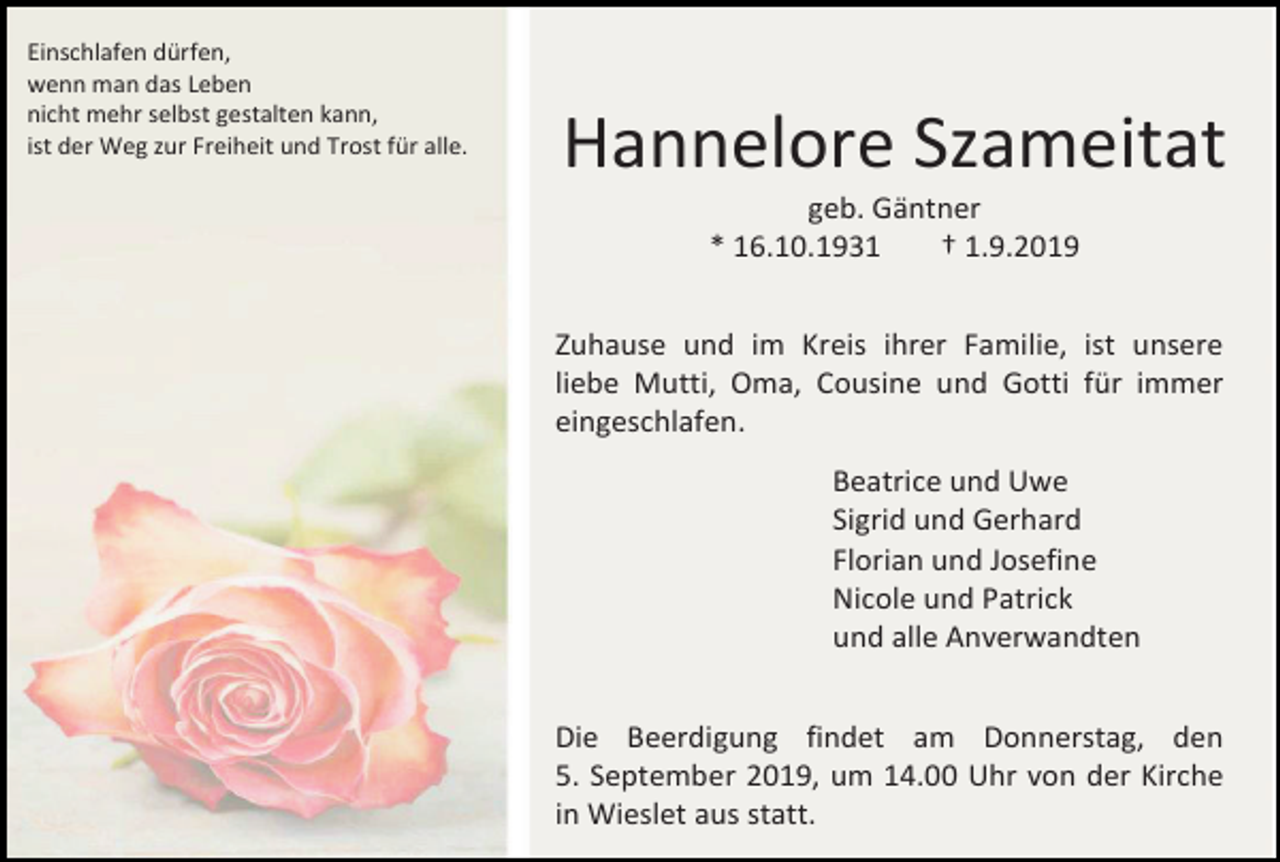 <p>Einschlafen dürfen,<br />wenn man das Leben<br />nicht mehr selbst gestalten kann,<br />ist der Weg zur Freiheit und Trost für alle.</p><p>Hannelore Szameitat<br />geb. Gäntner<br />* 16.10.1931<br />† 1.9.2019<br />Zuhause und im Kreis ihrer Familie, ist unsere<br />liebe Mutti, Oma, Cousine und Gotti für immer<br />eingeschlafen.<br />Beatrice und Uwe<br />Sigrid und Gerhard<br />Florian und Josefine<br />Nicole und Patrick<br />und alle Anverwandten<br />Die Beerdigung findet am Donnerstag, den<br />5. September 2019, um 14.00 Uhr von der Kirche<br />in Wieslet aus statt.</p>