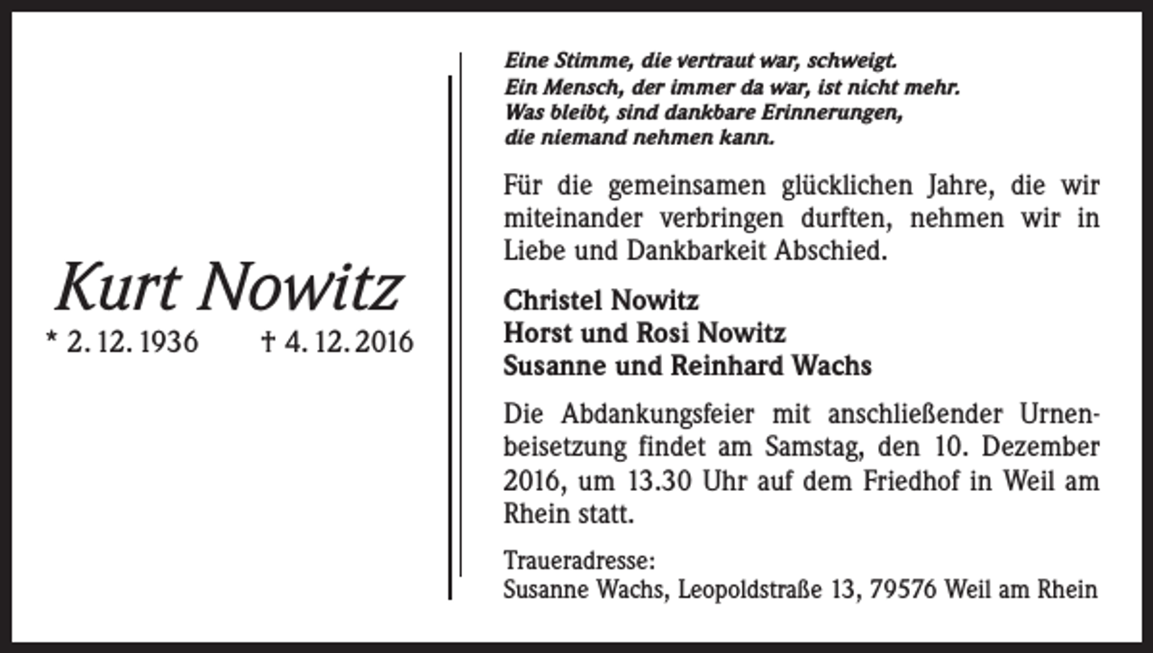 <p>Eine Stimme, die vertraut war, schweigt.<br />Ein Mensch, der immer da war, ist nicht mehr.<br />Was bleibt, sind dankbare Erinnerungen,<br />die niemand nehmen kann.</p><p>Kurt Nowitz</p><p>* 2. 12. 1936 † 4. 12. 2016</p><p>Für die gemeinsamen glücklichen Jahre, die wir<br />miteinander verbringen durften, nehmen wir in<br />Liebe und Dankbarkeit Abschied.<br />Christel Nowitz<br />Horst und Rosi Nowitz<br />Susanne und Reinhard Wachs<br />Die Abdankungsfeier mit anschließender Urnen­<br />beisetzung findet am Samstag, den 10. Dezember<br />2016, um 13.30 Uhr auf dem Friedhof in Weil am<br />Rhein statt.<br />Traueradresse:<br />Susanne Wachs, Leopoldstraße 13, 79576 Weil am Rhein</p>