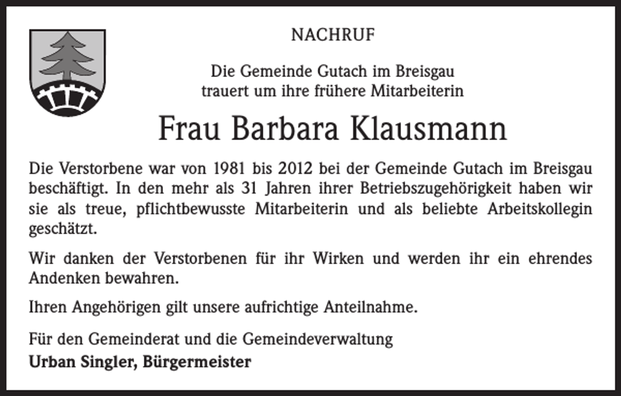 <p>NACHRUF<br />Die Gemeinde Gutach im Breisgau<br />trauert um ihre frühere Mitarbeiterin</p><p>Frau Barbara Klausmann<br />Die Verstorbene war von 1981 bis 2012 bei der Gemeinde Gutach im Breisgau<br />beschäftigt. In den mehr als 31 Jahren ihrer Betriebszugehörigkeit haben wir<br />sie als treue, pflichtbewusste Mitarbeiterin und als beliebte Arbeitskollegin<br />geschätzt.<br />Wir danken der Verstorbenen für ihr Wirken und werden ihr ein ehrendes<br />Andenken bewahren.<br />Ihren Angehörigen gilt unsere aufrichtige Anteilnahme.<br />Für den Gemeinderat und die Gemeindeverwaltung<br />Urban Singler, Bürgermeister</p>