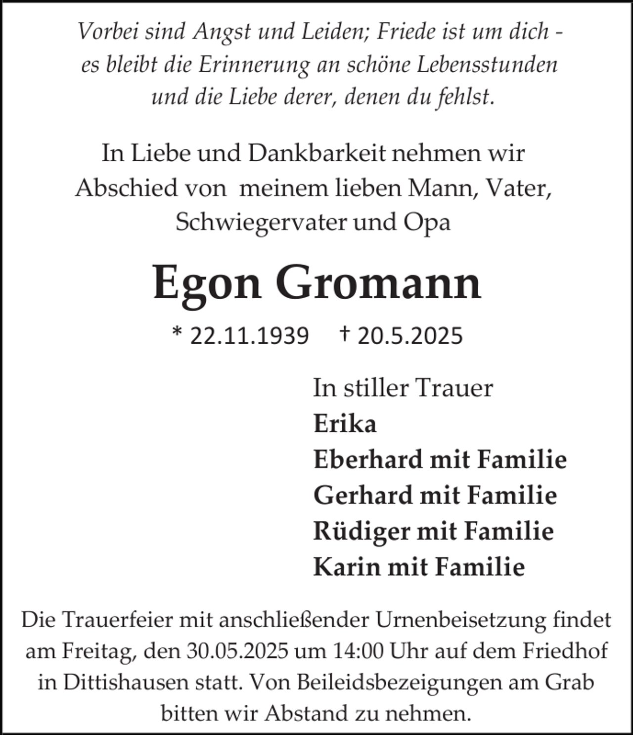 <p>Vorbei sind Angst und Leiden; Friede ist um dich es bleibt die Erinnerung an schöne Lebensstunden<br />und die Liebe derer, denen du fehlst.</p><p>In Liebe und Dankbarkeit nehmen wir<br />Abschied von meinem lieben Mann, Vater,<br />Schwiegervater und Opa</p><p>Egon Gromann<br />* 22.11.1939</p><p>† 20.5.2025<br />In stiller Trauer<br />Erika<br />Eberhard mit Familie<br />Gerhard mit Familie<br />Rüdiger mit Familie<br />Karin mit Familie</p><p>Die Trauerfeier mit anschließender Urnenbeisetzung findet<br />am Freitag, den 30.05.2025 um 14:00 Uhr auf dem Friedhof<br />in Dittishausen statt. Von Beileidsbezeigungen am Grab<br />bitten wir Abstand zu nehmen.</p>