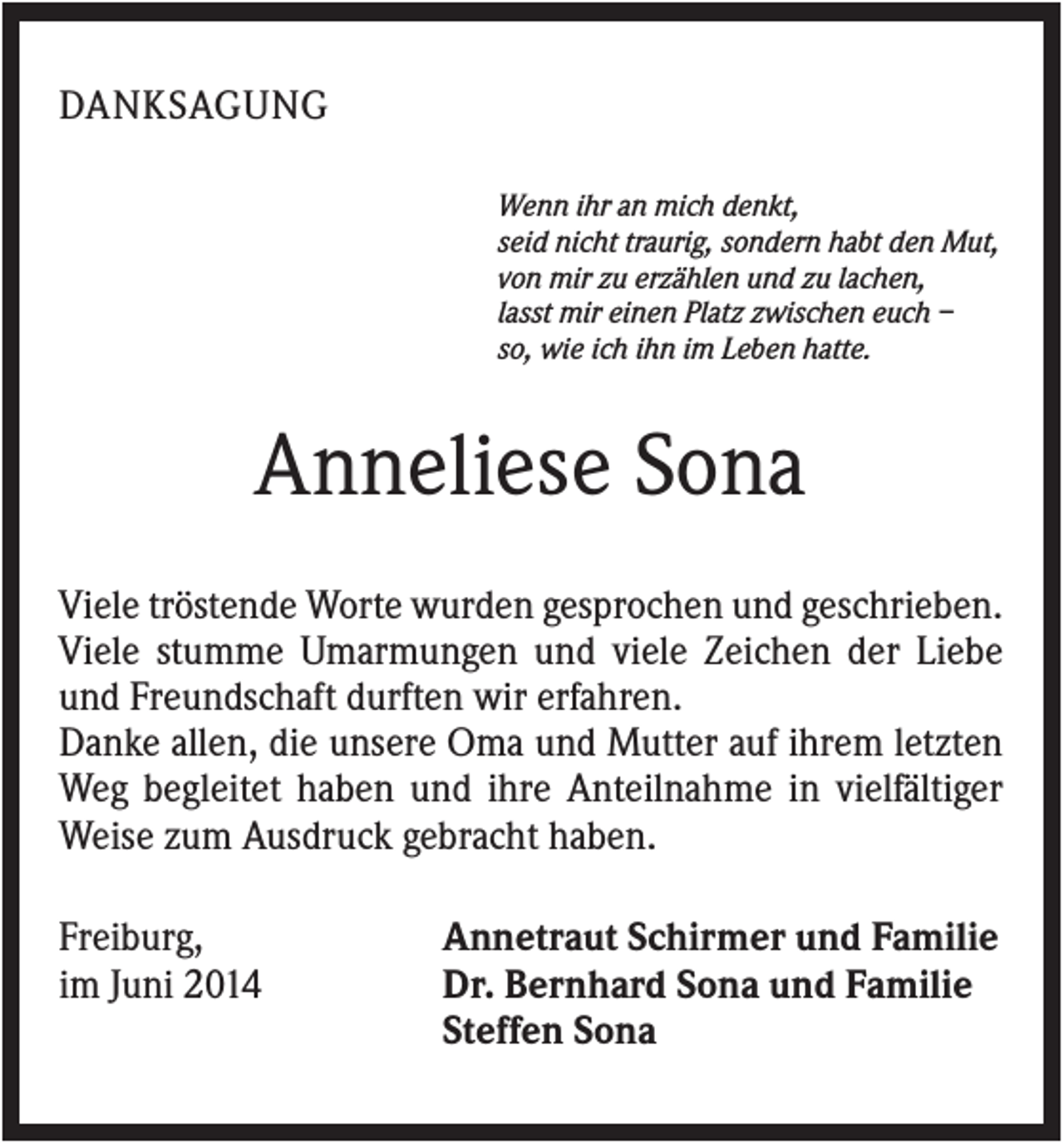 <p>DANKSAGUNG<br />Wenn ihr an mich denkt,<br />seid nicht traurig, sondern habt den Mut,<br />von mir zu erzählen und zu lachen,<br />lasst mir einen Platz zwischen euch –<br />so, wie ich ihn im Leben hatte.</p><p>Anneliese Sona<br />Viele tröstende Worte wurden gesprochen und geschrieben.<br />Viele stumme Umarmungen und viele Zeichen der Liebe<br />und Freundschaft durften wir erfahren.<br />Danke allen, die unsere Oma und Mutter auf ihrem letzten<br />Weg begleitet haben und ihre Anteilnahme in vielfältiger<br />Weise zum Ausdruck gebracht haben.<br />Freiburg,<br />im Juni 2014</p><p>Annetraut Schirmer und Familie<br />Dr. Bernhard Sona und Familie<br />Steffen Sona</p>