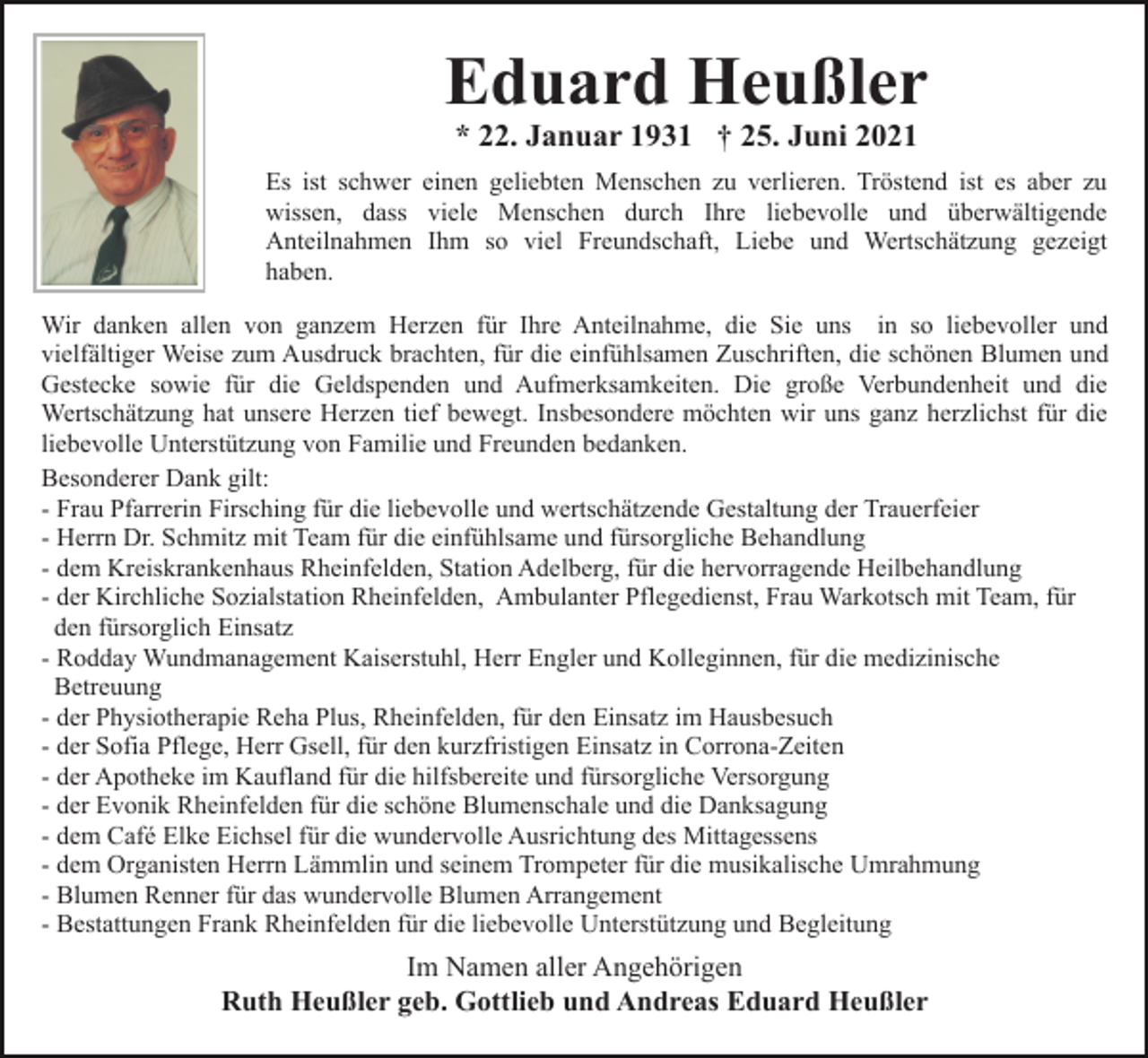 <p>Eduard Heußler<br />* 22. Januar 1931 † 25. Juni 2021</p><p>Es ist schwer einen geliebten Menschen zu verlieren. Tröstend ist es aber zu<br />wissen, dass viele Menschen durch Ihre liebevolle und überwältigende<br />Anteilnahmen Ihm so viel Freundschaft, Liebe und Wertschätzung gezeigt<br />haben.<br />Wir danken allen von ganzem Herzen für Ihre Anteilnahme, die Sie uns in so liebevoller und<br />vielfältiger Weise zum Ausdruck brachten, für die einfühlsamen Zuschriften, die schönen Blumen und<br />Gestecke sowie für die Geldspenden und Aufmerksamkeiten. Die große Verbundenheit und die<br />Wertschätzung hat unsere Herzen tief bewegt. Insbesondere möchten wir uns ganz herzlichst für die<br />liebevolle Unterstützung von Familie und Freunden bedanken.<br />Besonderer Dank gilt:<br />- Frau Pfarrerin Firsching für die liebevolle und wertschätzende Gestaltung der Trauerfeier<br />- Herrn Dr. Schmitz mit Team für die einfühlsame und fürsorgliche Behandlung<br />- dem Kreiskrankenhaus Rheinfelden, Station Adelberg, für die hervorragende Heilbehandlung<br />- der Kirchliche Sozialstation Rheinfelden, Ambulanter Pflegedienst, Frau Warkotsch mit Team, für<br />den fürsorglich Einsatz<br />- Rodday Wundmanagement Kaiserstuhl, Herr Engler und Kolleginnen, für die medizinische<br />Betreuung<br />- der Physiotherapie Reha Plus, Rheinfelden, für den Einsatz im Hausbesuch<br />- der Sofia Pflege, Herr Gsell, für den kurzfristigen Einsatz in Corrona-Zeiten<br />- der Apotheke im Kaufland für die hilfsbereite und fürsorgliche Versorgung<br />- der Evonik Rheinfelden für die schöne Blumenschale und die Danksagung<br />- dem Café Elke Eichsel für die wundervolle Ausrichtung des Mittagessens<br />- dem Organisten Herrn Lämmlin und seinem Trompeter für die musikalische Umrahmung<br />- Blumen Renner für das wundervolle Blumen Arrangement<br />- Bestattungen Frank Rheinfelden für die liebevolle Unterstützung und Begleitung</p><p>Im Namen aller Angehörigen<br />Ruth Heußler geb. Gottlieb und Andreas Eduard Heußler</p>
