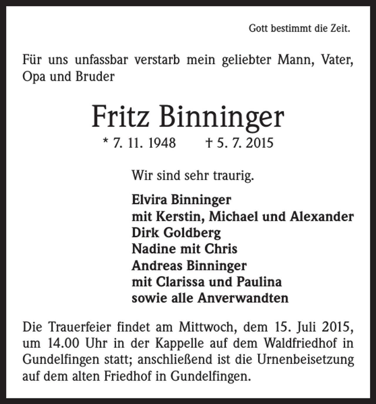 <p>Gott bestimmt die Zeit.</p><p>Für uns unfassbar verstarb mein geliebter Mann, Vater,<br />Opa und Bruder</p><p>Fritz Binninger<br />* 7. 11. 1948 † 5. 7. 2015<br />Wir sind sehr traurig.<br />Elvira Binninger<br />mit Kerstin, Michael und Alexander<br />Dirk Goldberg<br />Nadine mit Chris<br />Andreas Binninger<br />mit Clarissa und Paulina<br />sowie alle Anverwandten<br />Die Trauerfeier findet am Mittwoch, dem 15. Juli 2015,<br />um 14.00 Uhr in der Kappelle auf dem Waldfriedhof in<br />­Gundelfingen statt; anschließend ist die Urnenbeisetzung<br />auf dem alten Friedhof in Gundelfingen.</p>