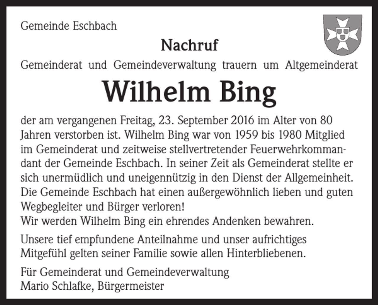 <p>Gemeinde Eschbach</p><p>Nachruf<br />Gemeinderat und Gemeindeverwaltung trauern um Altgemeinderat</p><p>Wilhelm Bing<br />der am vergangenen Freitag, 23. September 2016 im Alter von 80<br />Jahren verstorben ist. Wilhelm Bing war von 1959 bis 1980 Mitglied<br />im Gemeinderat und zeitweise stellvertretender Feuerwehrkommandant der Gemeinde Eschbach. In seiner Zeit als Gemeinderat stellte er<br />sich unermüdlich und uneigennützig in den Dienst der Allgemeinheit.<br />Die Gemeinde Eschbach hat einen außergewöhnlich lieben und guten<br />Wegbegleiter und Bürger verloren!<br />Wir werden Wilhelm Bing ein ehrendes Andenken bewahren.<br />Unsere tief empfundene Anteilnahme und unser aufrichtiges<br />Mitgefühl gelten seiner Familie sowie allen Hinterbliebenen.<br />Für Gemeinderat und Gemeindeverwaltung<br />Mario Schlafke, Bürgermeister</p>