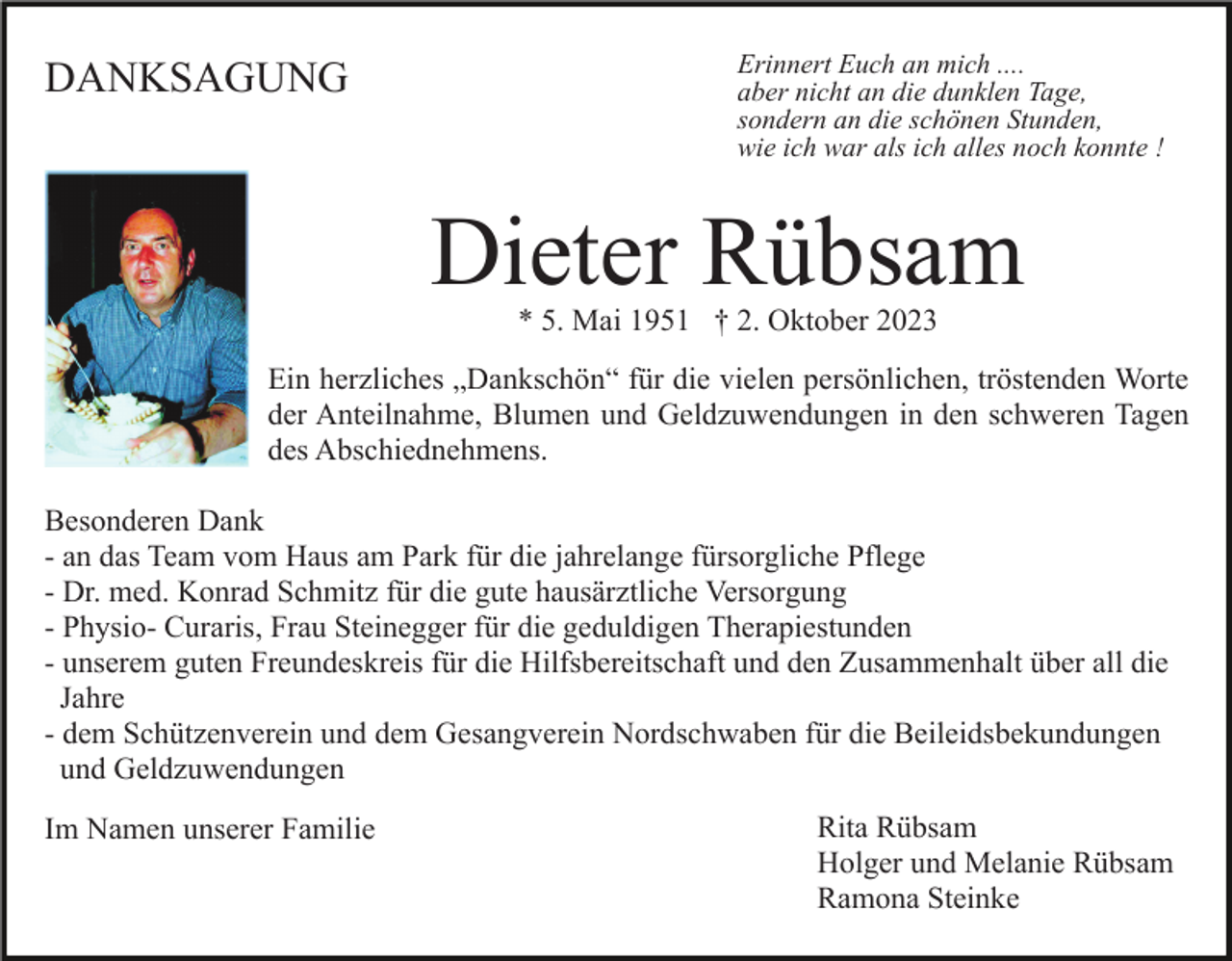 <p>DANKSAGUNG</p><p>Erinnert Euch an mich ....<br />aber nicht an die dunklen Tage,<br />sondern an die schönen Stunden,<br />wie ich war als ich alles noch konnte !</p><p>Dieter Rübsam<br />* 5. Mai 1951 † 2. Oktober 2023</p><p>Ein herzliches „Dankschön“ für die vielen persönlichen, tröstenden Worte<br />der Anteilnahme, Blumen und Geldzuwendungen in den schweren Tagen<br />des Abschiednehmens.<br />Besonderen Dank<br />- an das Team vom Haus am Park für die jahrelange fürsorgliche Pflege<br />- Dr. med. Konrad Schmitz für die gute hausärztliche Versorgung<br />- Physio- Curaris, Frau Steinegger für die geduldigen Therapiestunden<br />- unserem guten Freundeskreis für die Hilfsbereitschaft und den Zusammenhalt über all die<br />Jahre<br />- dem Schützenverein und dem Gesangverein Nordschwaben für die Beileidsbekundungen<br />und Geldzuwendungen<br />Im Namen unserer Familie</p><p>Rita Rübsam<br />Holger und Melanie Rübsam<br />Ramona Steinke</p>