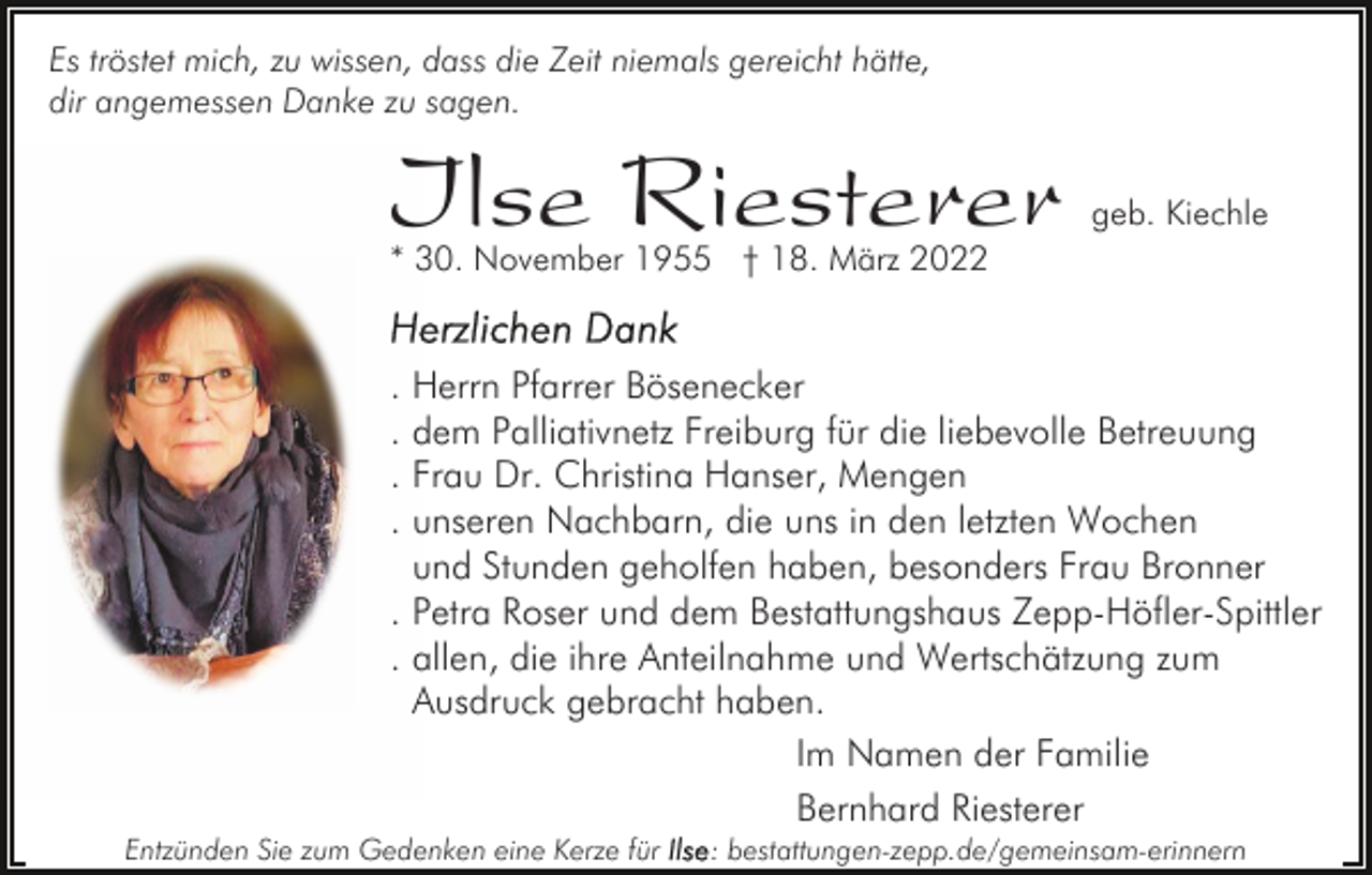 <p>Es tröstet mich, zu wissen, dass die Zeit niemals gereicht hätte,<br />dir angemessen Danke zu sagen.</p><p>Ilse Riesterer</p><p>geb. Kiechle</p><p>* 30. November 1955 † 18. März 2022</p><p>. Herrn Pfarrer Bösenecker<br />. dem Palliativnetz Freiburg für die liebevolle Betreuung<br />. Frau Dr. Christina Hanser, Mengen<br />. unseren Nachbarn, die uns in den letzten Wochen<br />und Stunden geholfen haben, besonders Frau Bronner<br />. Petra Roser und dem Bestattungshaus Zepp-Höfler-Spittler<br />. allen, die ihre Anteilnahme und Wertschätzung zum<br />Ausdruck gebracht haben.<br />Im Namen der Familie<br />Bernhard Riesterer<br />Entzünden Sie zum Gedenken eine Kerze für</p><p>: bestattungen-zepp.de/gemeinsam-erinnern</p>