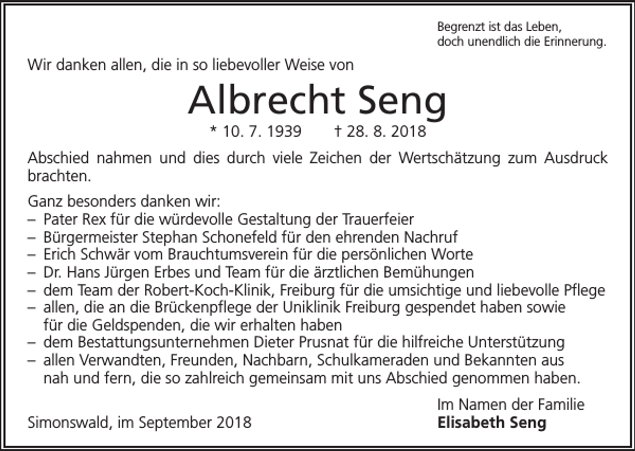 <p>Begrenzt ist das Leben,<br />doch unendlich die Erinnerung.</p><p>Wir danken allen, die in so liebevoller Weise von</p><p>Albrecht Seng<br />* 10. 7. 1939 † 28. 8. 2018<br />Abschied nahmen und dies durch viele Zeichen der Wertschätzung zum Ausdruck<br />brachten.<br />Ganz besonders danken wir:<br />– Pater Rex für die würdevolle Gestaltung der Trauerfeier<br />– Bürgermeister Stephan Schonefeld für den ehrenden Nachruf<br />– Erich Schwär vom Brauchtumsverein für die persönlichen Worte<br />– Dr. Hans Jürgen Erbes und Team für die ärztlichen Bemühungen<br />– dem Team der Robert-Koch-Klinik, Freiburg für die umsichtige und liebevolle Pflege<br />– allen, die an die Brückenpflege der Uniklinik Freiburg gespendet haben sowie<br />für die Geldspenden, die wir erhalten haben<br />– dem Bestattungsunternehmen Dieter Prusnat für die hilfreiche Unterstützung<br />– allen Verwandten, Freunden, Nachbarn, Schulkameraden und Bekannten aus<br />nah und fern, die so zahlreich gemeinsam mit uns Abschied genommen haben.</p><p>Simonswald, im September 2018</p><p>Im Namen der Familie<br />Elisabeth Seng</p>