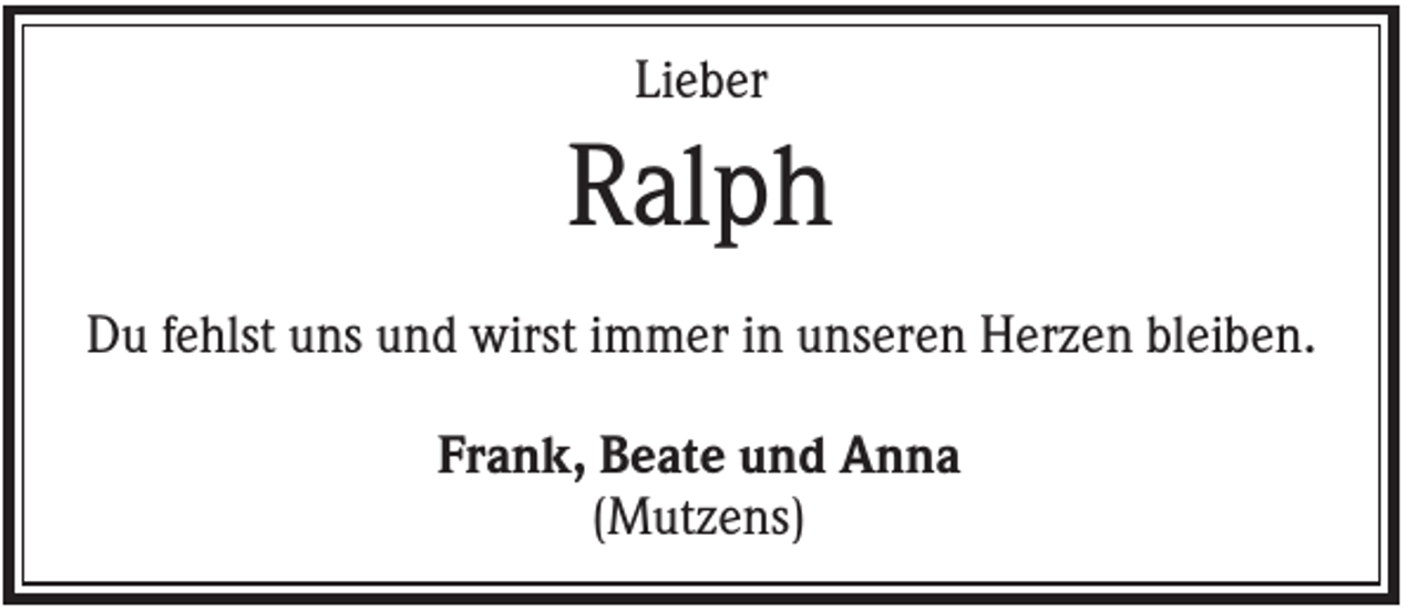 <p>Lieber</p><p>Ralph<br />Du fehlst uns und wirst immer in unseren Herzen bleiben.<br />Frank, Beate und Anna<br />(Mutzens)</p>