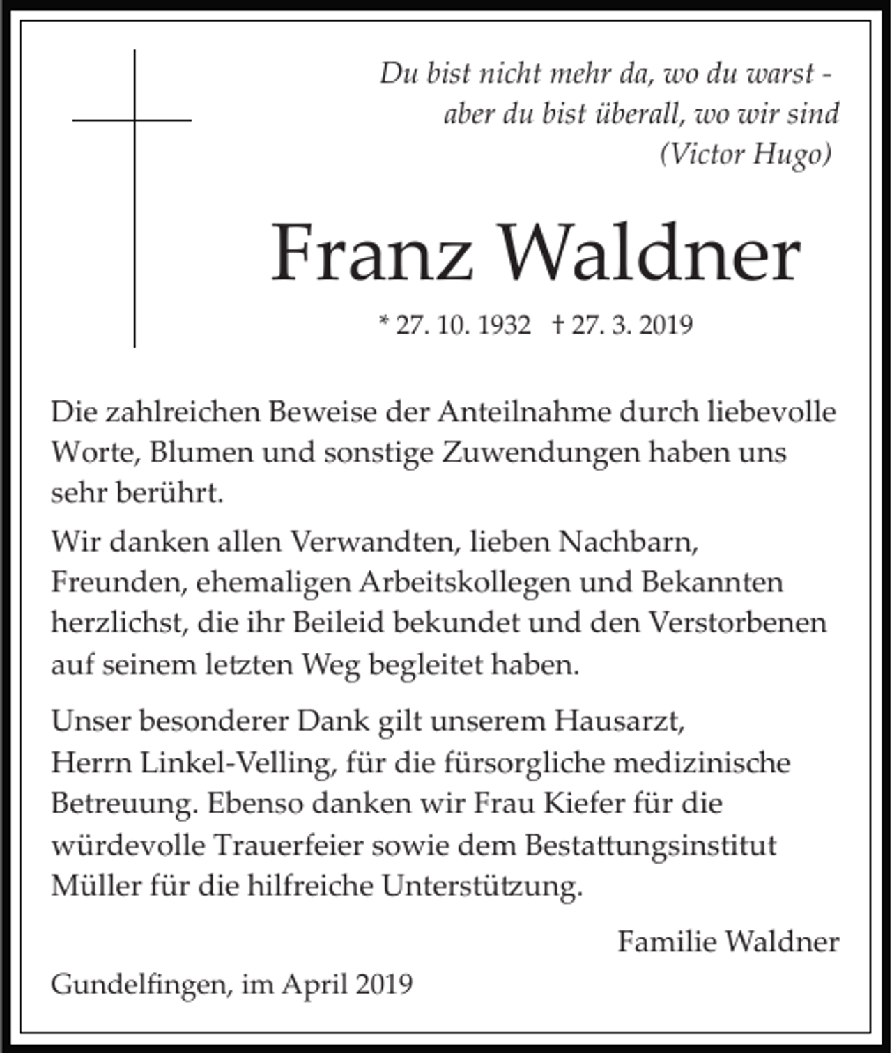 <p>Du bist nicht mehr da, wo du warst ­<br />aber du bist überall, wo wir sind<br />(Victor Hugo)</p><p>Franz Waldner<br />* 27. 10. 1932 † 27. 3. 2019</p><p>Die zahlreichen Beweise der Anteilnahme durch liebevolle<br />Worte, Blumen und sonstige Zuwendungen haben uns<br />sehr berührt.<br />Wir danken allen Verwandten, lieben Nachbarn,<br />Freunden, ehemaligen Arbeitskollegen und Bekannten<br />herzlichst, die ihr Beileid bekundet und den Verstorbenen<br />auf seinem le�ten Weg begleitet haben.<br />Unser besonderer Dank gilt unserem Hausarzt,<br />Herrn Linkel­Velling, für die fürsorgliche medizinische<br />Betreuung. Ebenso danken wir Frau Kiefer für die<br />würdevolle Trauerfeier sowie dem Besta�ungsinstitut<br />Müller für die hilfreiche Unterstü�ung.<br />Familie Waldner<br />Gundelﬁngen, im April 2019</p>